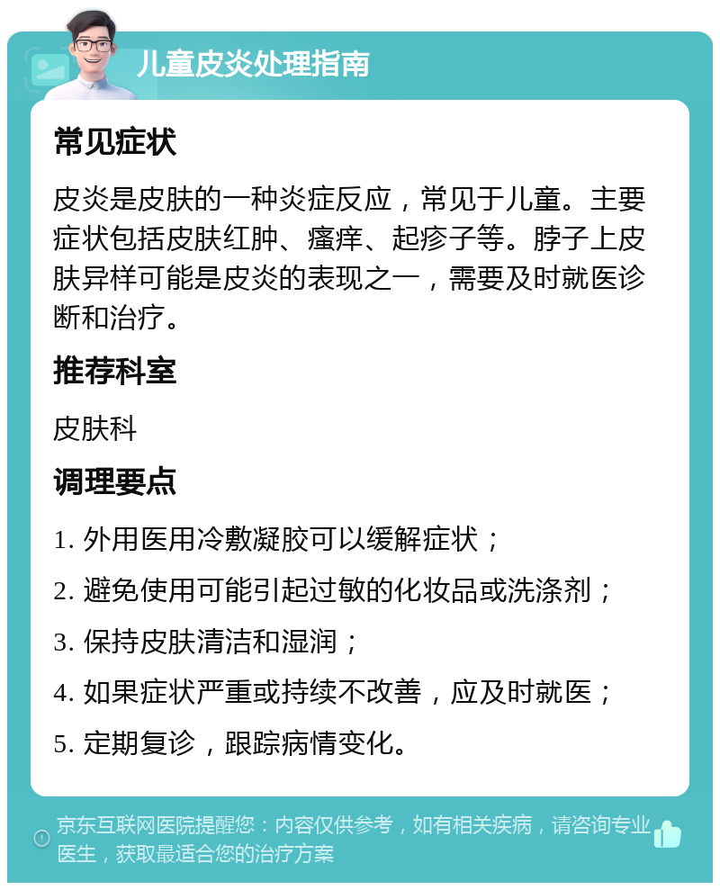 儿童皮炎处理指南 常见症状 皮炎是皮肤的一种炎症反应，常见于儿童。主要症状包括皮肤红肿、瘙痒、起疹子等。脖子上皮肤异样可能是皮炎的表现之一，需要及时就医诊断和治疗。 推荐科室 皮肤科 调理要点 1. 外用医用冷敷凝胶可以缓解症状； 2. 避免使用可能引起过敏的化妆品或洗涤剂； 3. 保持皮肤清洁和湿润； 4. 如果症状严重或持续不改善，应及时就医； 5. 定期复诊，跟踪病情变化。