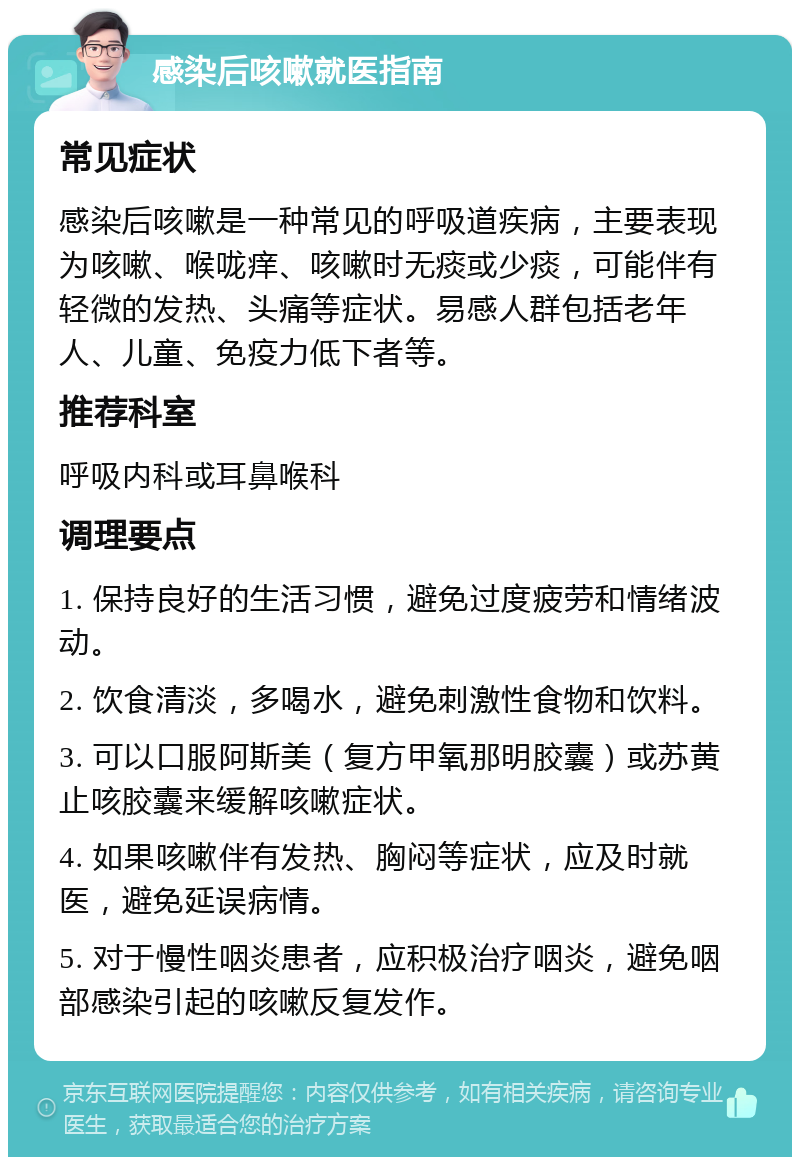 感染后咳嗽就医指南 常见症状 感染后咳嗽是一种常见的呼吸道疾病，主要表现为咳嗽、喉咙痒、咳嗽时无痰或少痰，可能伴有轻微的发热、头痛等症状。易感人群包括老年人、儿童、免疫力低下者等。 推荐科室 呼吸内科或耳鼻喉科 调理要点 1. 保持良好的生活习惯，避免过度疲劳和情绪波动。 2. 饮食清淡，多喝水，避免刺激性食物和饮料。 3. 可以口服阿斯美（复方甲氧那明胶囊）或苏黄止咳胶囊来缓解咳嗽症状。 4. 如果咳嗽伴有发热、胸闷等症状，应及时就医，避免延误病情。 5. 对于慢性咽炎患者，应积极治疗咽炎，避免咽部感染引起的咳嗽反复发作。