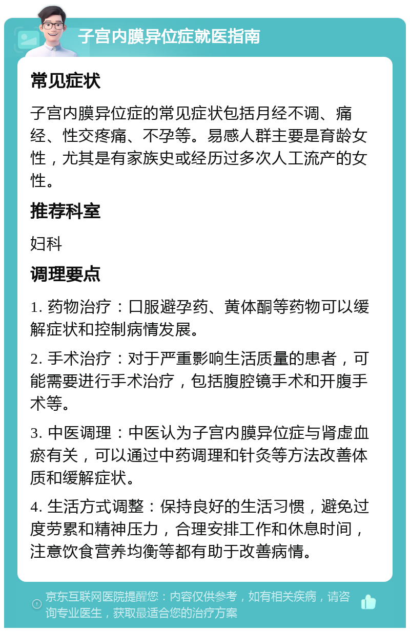 子宫内膜异位症就医指南 常见症状 子宫内膜异位症的常见症状包括月经不调、痛经、性交疼痛、不孕等。易感人群主要是育龄女性，尤其是有家族史或经历过多次人工流产的女性。 推荐科室 妇科 调理要点 1. 药物治疗：口服避孕药、黄体酮等药物可以缓解症状和控制病情发展。 2. 手术治疗：对于严重影响生活质量的患者，可能需要进行手术治疗，包括腹腔镜手术和开腹手术等。 3. 中医调理：中医认为子宫内膜异位症与肾虚血瘀有关，可以通过中药调理和针灸等方法改善体质和缓解症状。 4. 生活方式调整：保持良好的生活习惯，避免过度劳累和精神压力，合理安排工作和休息时间，注意饮食营养均衡等都有助于改善病情。