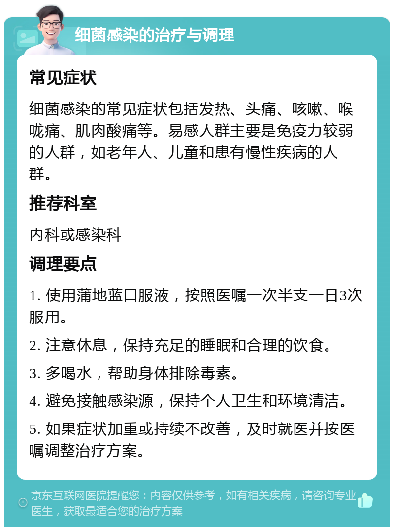 细菌感染的治疗与调理 常见症状 细菌感染的常见症状包括发热、头痛、咳嗽、喉咙痛、肌肉酸痛等。易感人群主要是免疫力较弱的人群，如老年人、儿童和患有慢性疾病的人群。 推荐科室 内科或感染科 调理要点 1. 使用蒲地蓝口服液，按照医嘱一次半支一日3次服用。 2. 注意休息，保持充足的睡眠和合理的饮食。 3. 多喝水，帮助身体排除毒素。 4. 避免接触感染源，保持个人卫生和环境清洁。 5. 如果症状加重或持续不改善，及时就医并按医嘱调整治疗方案。