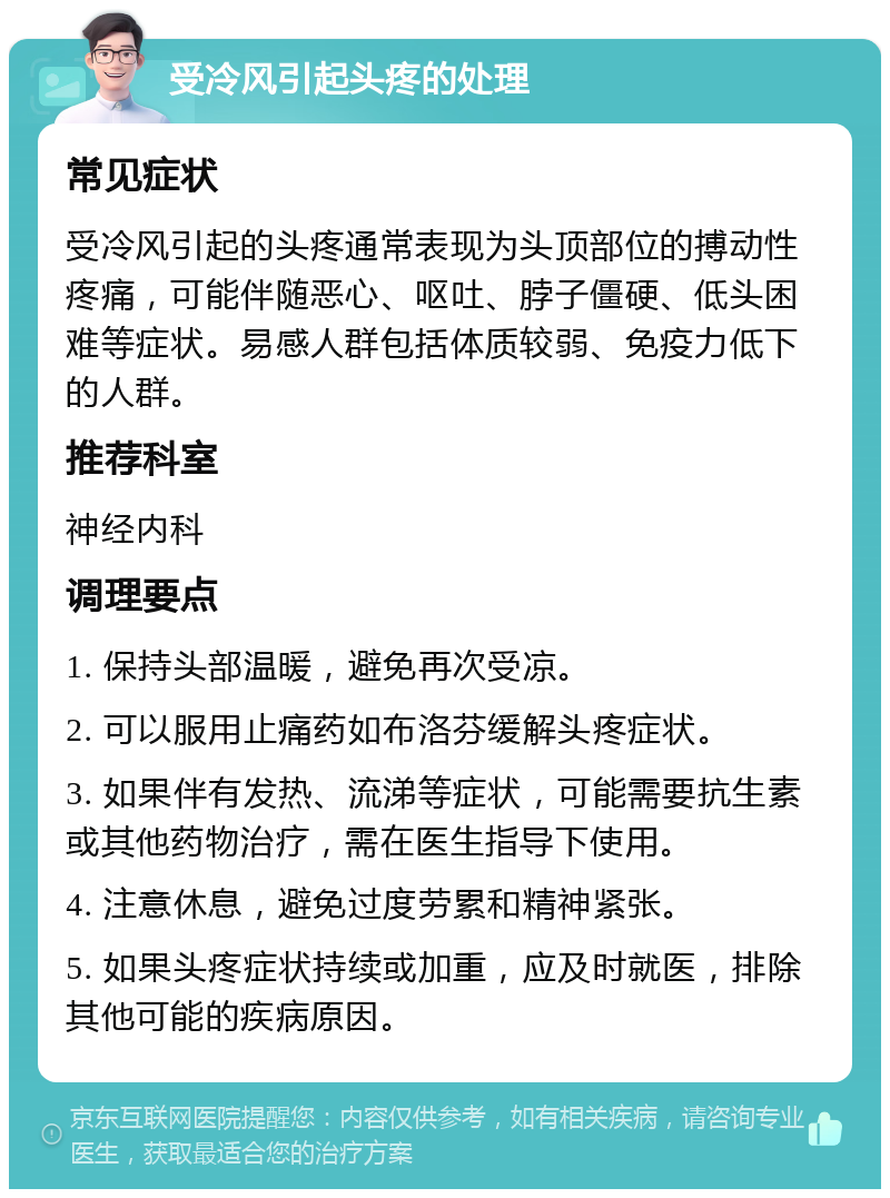 受冷风引起头疼的处理 常见症状 受冷风引起的头疼通常表现为头顶部位的搏动性疼痛，可能伴随恶心、呕吐、脖子僵硬、低头困难等症状。易感人群包括体质较弱、免疫力低下的人群。 推荐科室 神经内科 调理要点 1. 保持头部温暖，避免再次受凉。 2. 可以服用止痛药如布洛芬缓解头疼症状。 3. 如果伴有发热、流涕等症状，可能需要抗生素或其他药物治疗，需在医生指导下使用。 4. 注意休息，避免过度劳累和精神紧张。 5. 如果头疼症状持续或加重，应及时就医，排除其他可能的疾病原因。