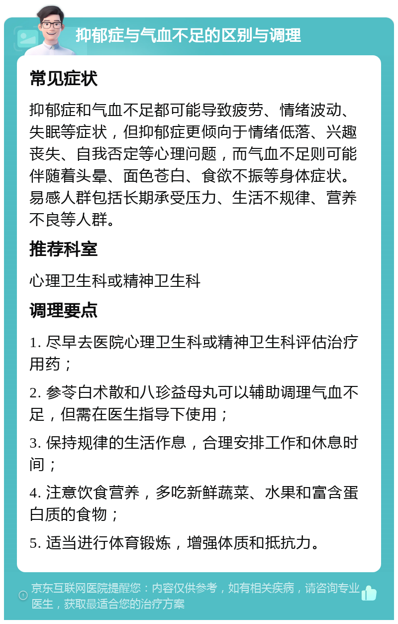 抑郁症与气血不足的区别与调理 常见症状 抑郁症和气血不足都可能导致疲劳、情绪波动、失眠等症状，但抑郁症更倾向于情绪低落、兴趣丧失、自我否定等心理问题，而气血不足则可能伴随着头晕、面色苍白、食欲不振等身体症状。易感人群包括长期承受压力、生活不规律、营养不良等人群。 推荐科室 心理卫生科或精神卫生科 调理要点 1. 尽早去医院心理卫生科或精神卫生科评估治疗用药； 2. 参苓白术散和八珍益母丸可以辅助调理气血不足，但需在医生指导下使用； 3. 保持规律的生活作息，合理安排工作和休息时间； 4. 注意饮食营养，多吃新鲜蔬菜、水果和富含蛋白质的食物； 5. 适当进行体育锻炼，增强体质和抵抗力。