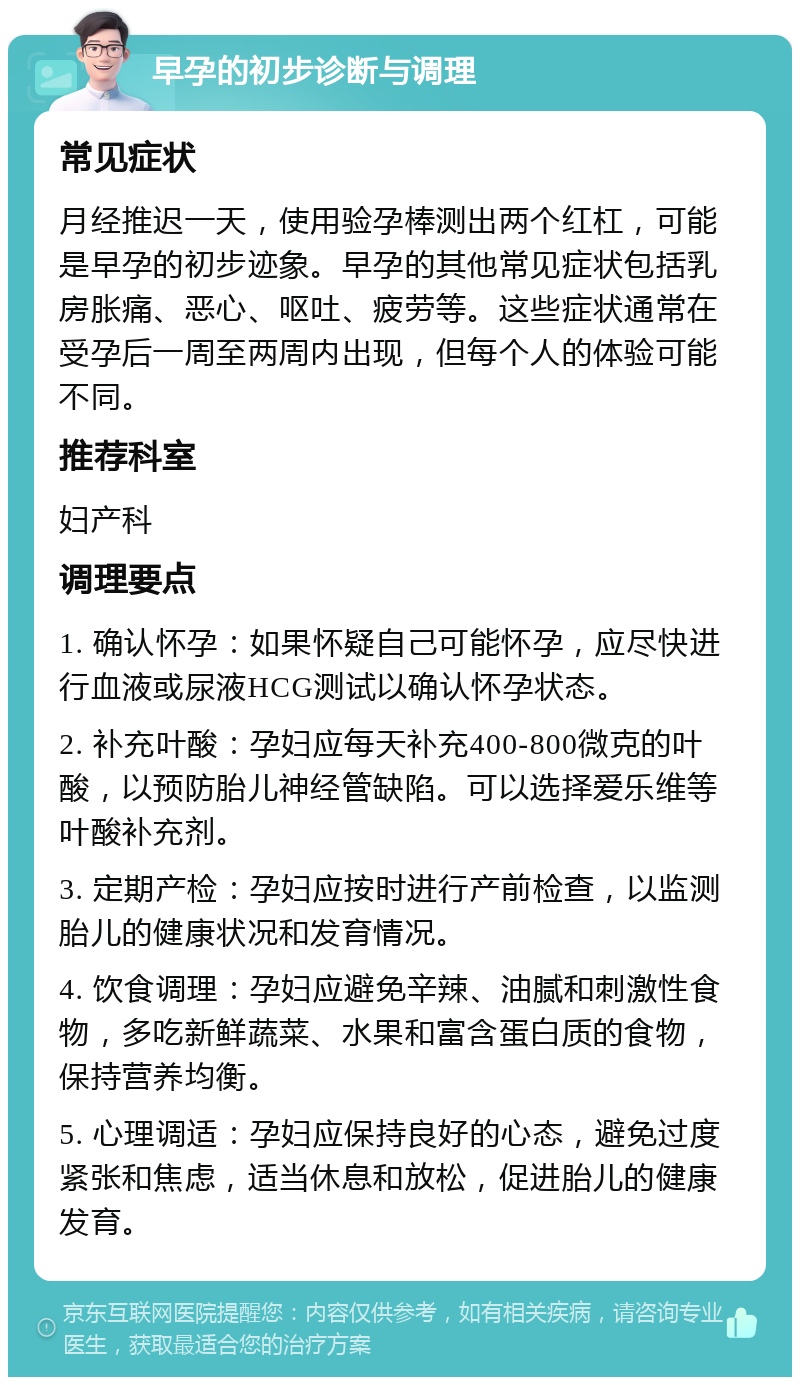 早孕的初步诊断与调理 常见症状 月经推迟一天，使用验孕棒测出两个红杠，可能是早孕的初步迹象。早孕的其他常见症状包括乳房胀痛、恶心、呕吐、疲劳等。这些症状通常在受孕后一周至两周内出现，但每个人的体验可能不同。 推荐科室 妇产科 调理要点 1. 确认怀孕：如果怀疑自己可能怀孕，应尽快进行血液或尿液HCG测试以确认怀孕状态。 2. 补充叶酸：孕妇应每天补充400-800微克的叶酸，以预防胎儿神经管缺陷。可以选择爱乐维等叶酸补充剂。 3. 定期产检：孕妇应按时进行产前检查，以监测胎儿的健康状况和发育情况。 4. 饮食调理：孕妇应避免辛辣、油腻和刺激性食物，多吃新鲜蔬菜、水果和富含蛋白质的食物，保持营养均衡。 5. 心理调适：孕妇应保持良好的心态，避免过度紧张和焦虑，适当休息和放松，促进胎儿的健康发育。