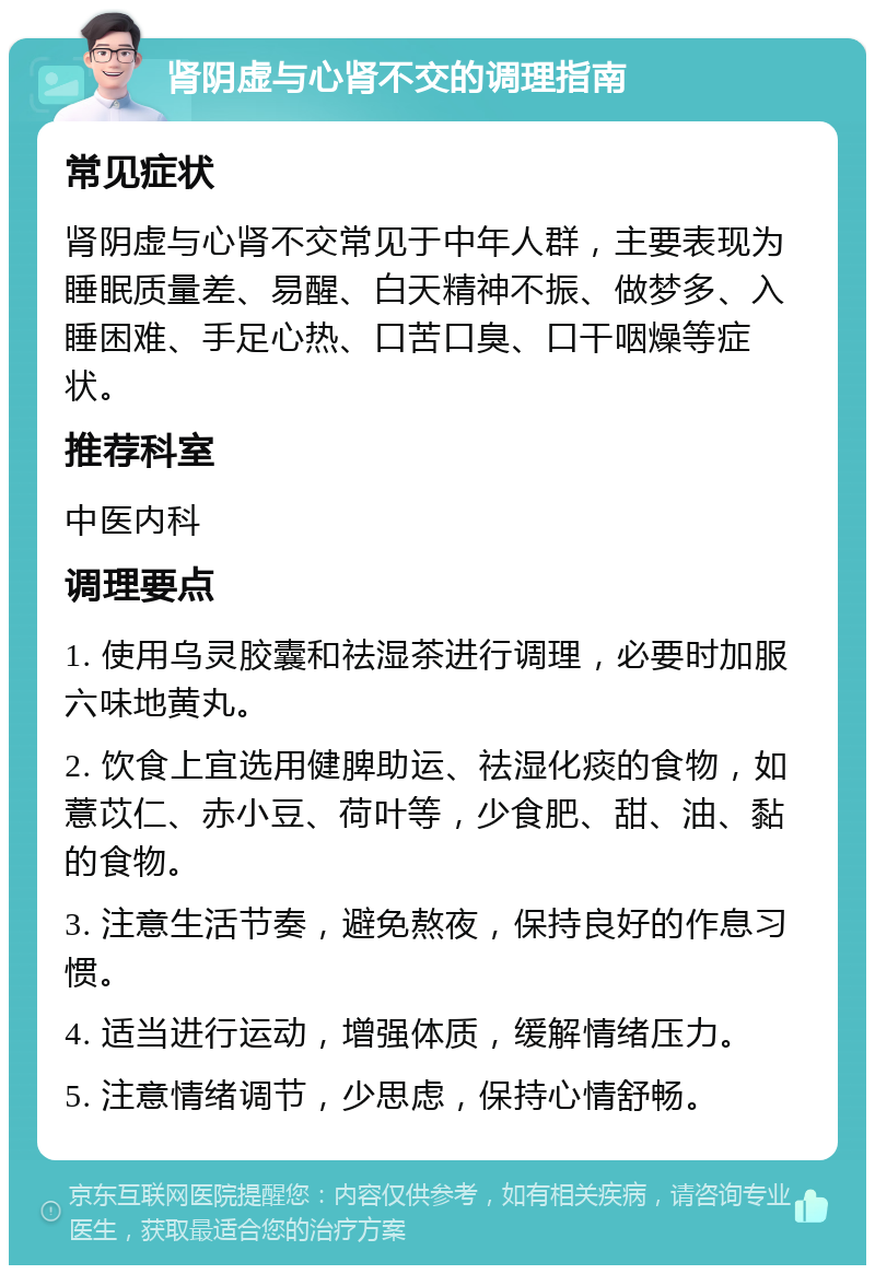 肾阴虚与心肾不交的调理指南 常见症状 肾阴虚与心肾不交常见于中年人群，主要表现为睡眠质量差、易醒、白天精神不振、做梦多、入睡困难、手足心热、口苦口臭、口干咽燥等症状。 推荐科室 中医内科 调理要点 1. 使用乌灵胶囊和祛湿茶进行调理，必要时加服六味地黄丸。 2. 饮食上宜选用健脾助运、祛湿化痰的食物，如薏苡仁、赤小豆、荷叶等，少食肥、甜、油、黏的食物。 3. 注意生活节奏，避免熬夜，保持良好的作息习惯。 4. 适当进行运动，增强体质，缓解情绪压力。 5. 注意情绪调节，少思虑，保持心情舒畅。