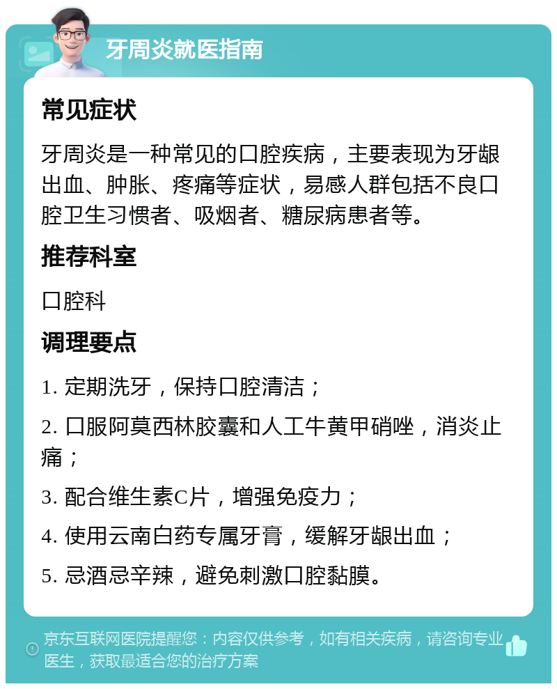 牙周炎就医指南 常见症状 牙周炎是一种常见的口腔疾病，主要表现为牙龈出血、肿胀、疼痛等症状，易感人群包括不良口腔卫生习惯者、吸烟者、糖尿病患者等。 推荐科室 口腔科 调理要点 1. 定期洗牙，保持口腔清洁； 2. 口服阿莫西林胶囊和人工牛黄甲硝唑，消炎止痛； 3. 配合维生素C片，增强免疫力； 4. 使用云南白药专属牙膏，缓解牙龈出血； 5. 忌酒忌辛辣，避免刺激口腔黏膜。