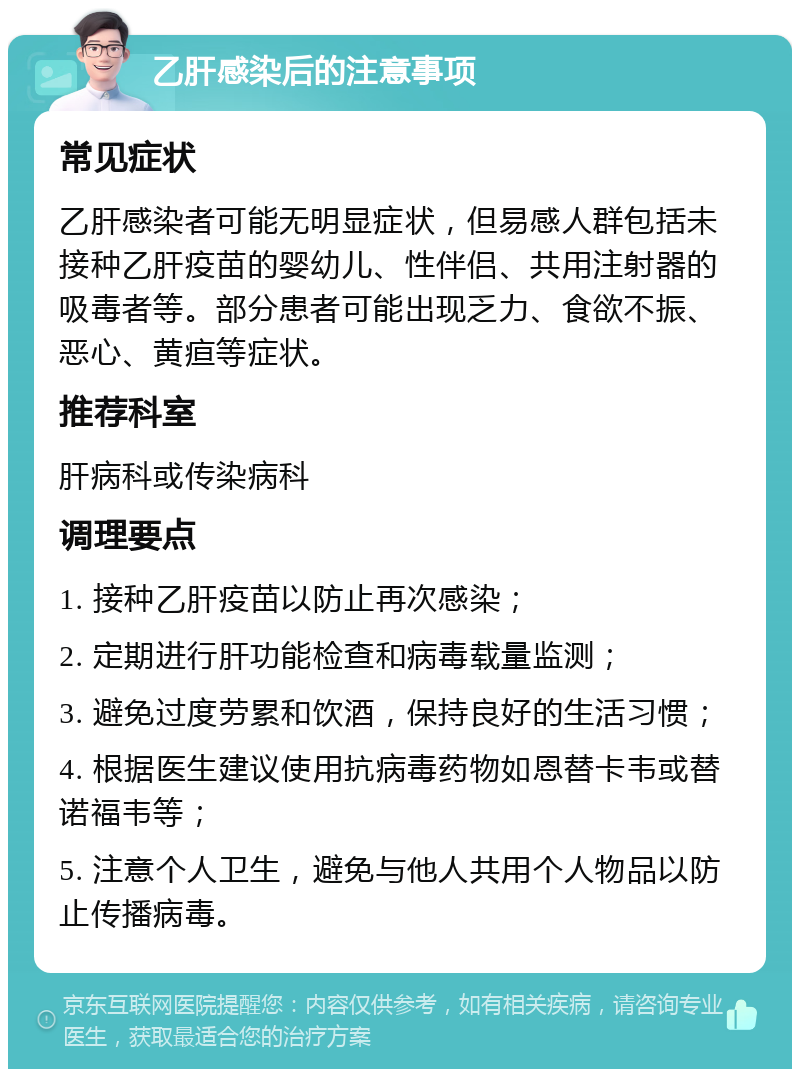 乙肝感染后的注意事项 常见症状 乙肝感染者可能无明显症状，但易感人群包括未接种乙肝疫苗的婴幼儿、性伴侣、共用注射器的吸毒者等。部分患者可能出现乏力、食欲不振、恶心、黄疸等症状。 推荐科室 肝病科或传染病科 调理要点 1. 接种乙肝疫苗以防止再次感染； 2. 定期进行肝功能检查和病毒载量监测； 3. 避免过度劳累和饮酒，保持良好的生活习惯； 4. 根据医生建议使用抗病毒药物如恩替卡韦或替诺福韦等； 5. 注意个人卫生，避免与他人共用个人物品以防止传播病毒。