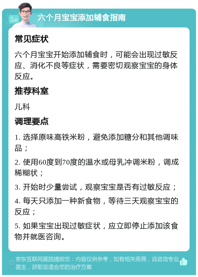 六个月宝宝添加辅食指南 常见症状 六个月宝宝开始添加辅食时，可能会出现过敏反应、消化不良等症状，需要密切观察宝宝的身体反应。 推荐科室 儿科 调理要点 1. 选择原味高铁米粉，避免添加糖分和其他调味品； 2. 使用60度到70度的温水或母乳冲调米粉，调成稀糊状； 3. 开始时少量尝试，观察宝宝是否有过敏反应； 4. 每天只添加一种新食物，等待三天观察宝宝的反应； 5. 如果宝宝出现过敏症状，应立即停止添加该食物并就医咨询。