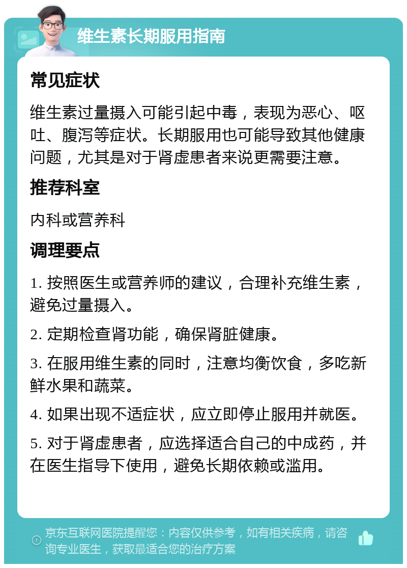 维生素长期服用指南 常见症状 维生素过量摄入可能引起中毒，表现为恶心、呕吐、腹泻等症状。长期服用也可能导致其他健康问题，尤其是对于肾虚患者来说更需要注意。 推荐科室 内科或营养科 调理要点 1. 按照医生或营养师的建议，合理补充维生素，避免过量摄入。 2. 定期检查肾功能，确保肾脏健康。 3. 在服用维生素的同时，注意均衡饮食，多吃新鲜水果和蔬菜。 4. 如果出现不适症状，应立即停止服用并就医。 5. 对于肾虚患者，应选择适合自己的中成药，并在医生指导下使用，避免长期依赖或滥用。