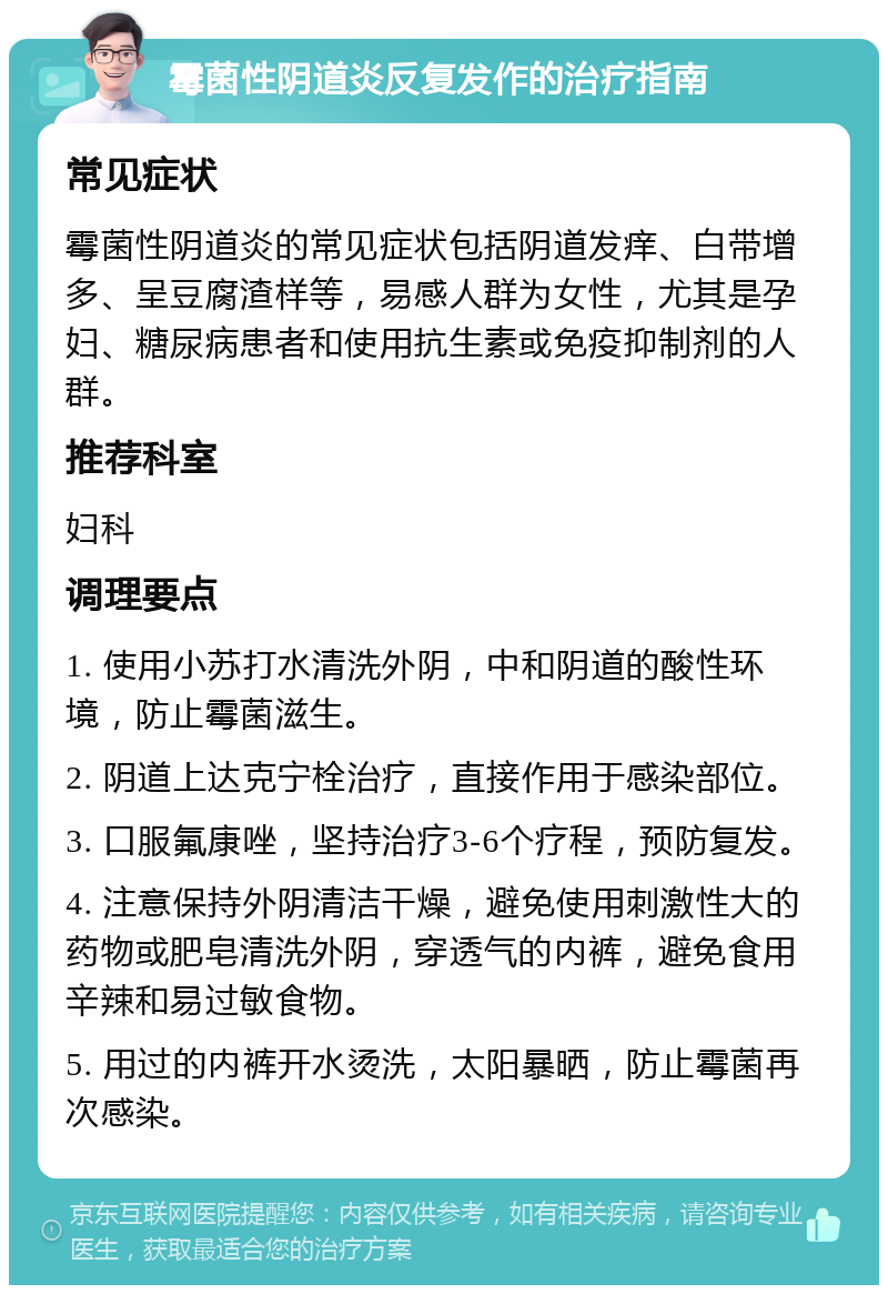 霉菌性阴道炎反复发作的治疗指南 常见症状 霉菌性阴道炎的常见症状包括阴道发痒、白带增多、呈豆腐渣样等，易感人群为女性，尤其是孕妇、糖尿病患者和使用抗生素或免疫抑制剂的人群。 推荐科室 妇科 调理要点 1. 使用小苏打水清洗外阴，中和阴道的酸性环境，防止霉菌滋生。 2. 阴道上达克宁栓治疗，直接作用于感染部位。 3. 口服氟康唑，坚持治疗3-6个疗程，预防复发。 4. 注意保持外阴清洁干燥，避免使用刺激性大的药物或肥皂清洗外阴，穿透气的内裤，避免食用辛辣和易过敏食物。 5. 用过的内裤开水烫洗，太阳暴晒，防止霉菌再次感染。