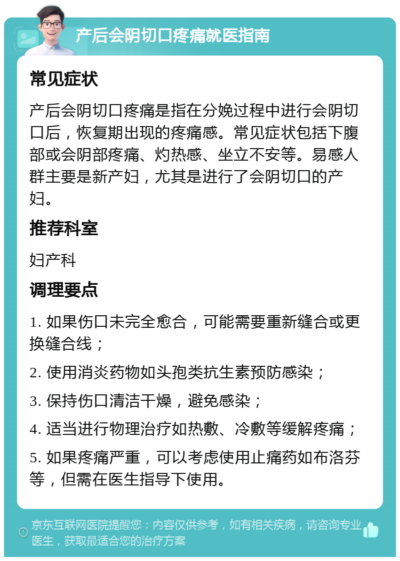 产后会阴切口疼痛就医指南 常见症状 产后会阴切口疼痛是指在分娩过程中进行会阴切口后，恢复期出现的疼痛感。常见症状包括下腹部或会阴部疼痛、灼热感、坐立不安等。易感人群主要是新产妇，尤其是进行了会阴切口的产妇。 推荐科室 妇产科 调理要点 1. 如果伤口未完全愈合，可能需要重新缝合或更换缝合线； 2. 使用消炎药物如头孢类抗生素预防感染； 3. 保持伤口清洁干燥，避免感染； 4. 适当进行物理治疗如热敷、冷敷等缓解疼痛； 5. 如果疼痛严重，可以考虑使用止痛药如布洛芬等，但需在医生指导下使用。