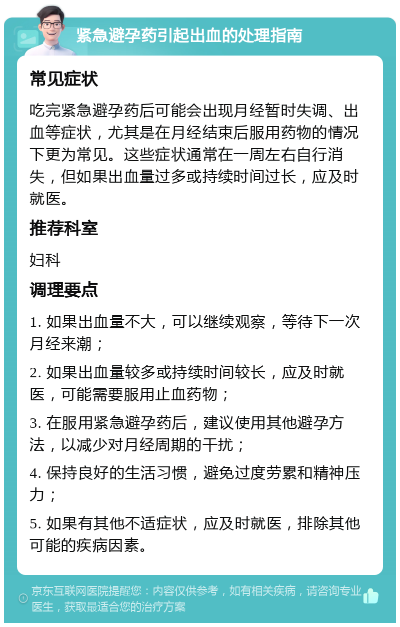 紧急避孕药引起出血的处理指南 常见症状 吃完紧急避孕药后可能会出现月经暂时失调、出血等症状，尤其是在月经结束后服用药物的情况下更为常见。这些症状通常在一周左右自行消失，但如果出血量过多或持续时间过长，应及时就医。 推荐科室 妇科 调理要点 1. 如果出血量不大，可以继续观察，等待下一次月经来潮； 2. 如果出血量较多或持续时间较长，应及时就医，可能需要服用止血药物； 3. 在服用紧急避孕药后，建议使用其他避孕方法，以减少对月经周期的干扰； 4. 保持良好的生活习惯，避免过度劳累和精神压力； 5. 如果有其他不适症状，应及时就医，排除其他可能的疾病因素。