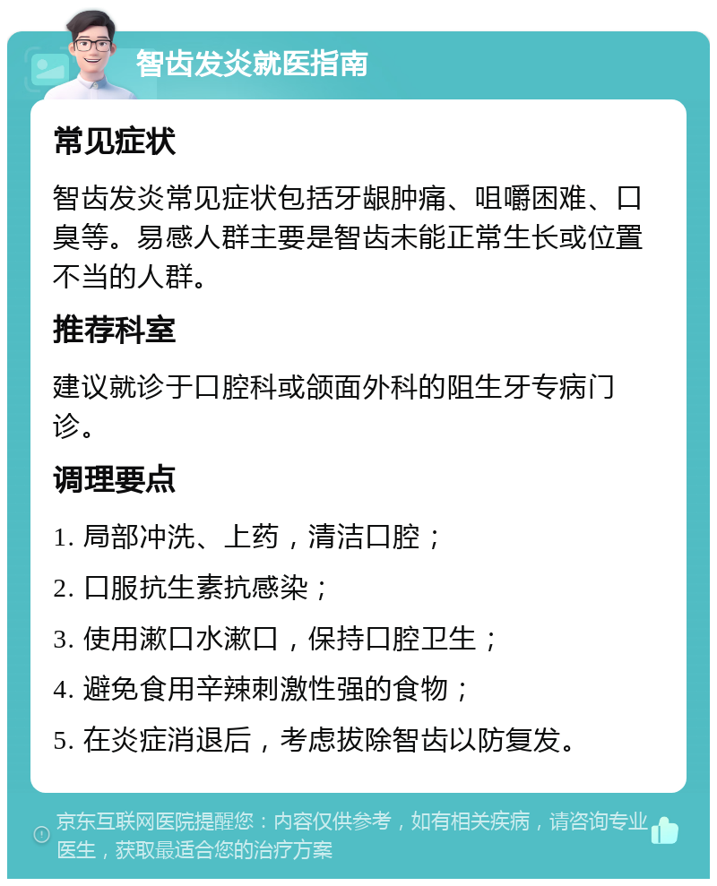 智齿发炎就医指南 常见症状 智齿发炎常见症状包括牙龈肿痛、咀嚼困难、口臭等。易感人群主要是智齿未能正常生长或位置不当的人群。 推荐科室 建议就诊于口腔科或颌面外科的阻生牙专病门诊。 调理要点 1. 局部冲洗、上药，清洁口腔； 2. 口服抗生素抗感染； 3. 使用漱口水漱口，保持口腔卫生； 4. 避免食用辛辣刺激性强的食物； 5. 在炎症消退后，考虑拔除智齿以防复发。