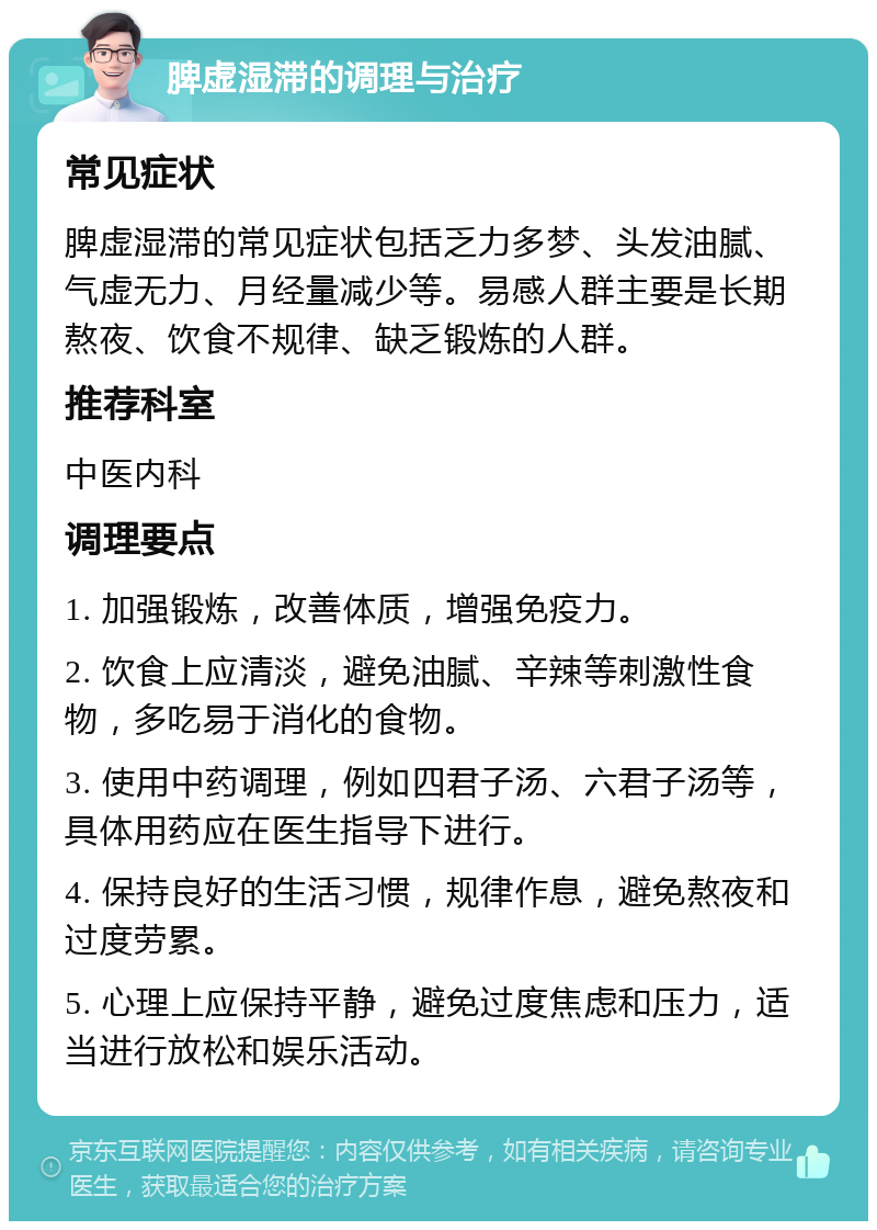 脾虚湿滞的调理与治疗 常见症状 脾虚湿滞的常见症状包括乏力多梦、头发油腻、气虚无力、月经量减少等。易感人群主要是长期熬夜、饮食不规律、缺乏锻炼的人群。 推荐科室 中医内科 调理要点 1. 加强锻炼，改善体质，增强免疫力。 2. 饮食上应清淡，避免油腻、辛辣等刺激性食物，多吃易于消化的食物。 3. 使用中药调理，例如四君子汤、六君子汤等，具体用药应在医生指导下进行。 4. 保持良好的生活习惯，规律作息，避免熬夜和过度劳累。 5. 心理上应保持平静，避免过度焦虑和压力，适当进行放松和娱乐活动。