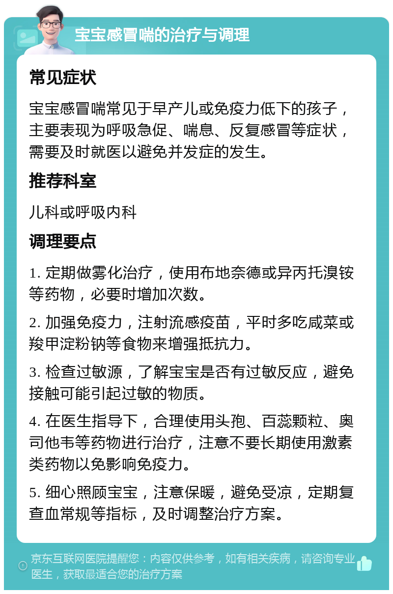 宝宝感冒喘的治疗与调理 常见症状 宝宝感冒喘常见于早产儿或免疫力低下的孩子，主要表现为呼吸急促、喘息、反复感冒等症状，需要及时就医以避免并发症的发生。 推荐科室 儿科或呼吸内科 调理要点 1. 定期做雾化治疗，使用布地奈德或异丙托溴铵等药物，必要时增加次数。 2. 加强免疫力，注射流感疫苗，平时多吃咸菜或羧甲淀粉钠等食物来增强抵抗力。 3. 检查过敏源，了解宝宝是否有过敏反应，避免接触可能引起过敏的物质。 4. 在医生指导下，合理使用头孢、百蕊颗粒、奥司他韦等药物进行治疗，注意不要长期使用激素类药物以免影响免疫力。 5. 细心照顾宝宝，注意保暖，避免受凉，定期复查血常规等指标，及时调整治疗方案。