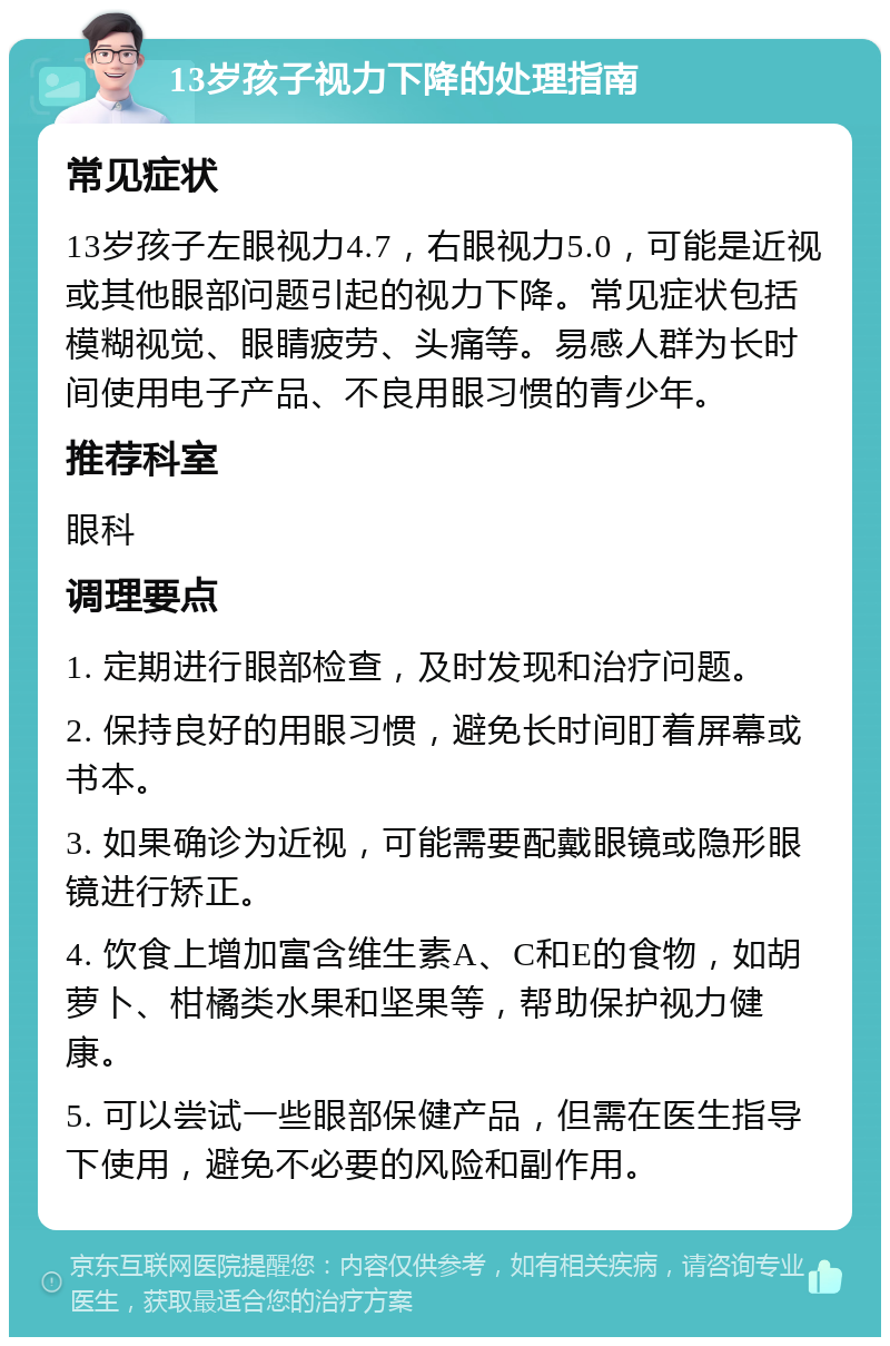 13岁孩子视力下降的处理指南 常见症状 13岁孩子左眼视力4.7，右眼视力5.0，可能是近视或其他眼部问题引起的视力下降。常见症状包括模糊视觉、眼睛疲劳、头痛等。易感人群为长时间使用电子产品、不良用眼习惯的青少年。 推荐科室 眼科 调理要点 1. 定期进行眼部检查，及时发现和治疗问题。 2. 保持良好的用眼习惯，避免长时间盯着屏幕或书本。 3. 如果确诊为近视，可能需要配戴眼镜或隐形眼镜进行矫正。 4. 饮食上增加富含维生素A、C和E的食物，如胡萝卜、柑橘类水果和坚果等，帮助保护视力健康。 5. 可以尝试一些眼部保健产品，但需在医生指导下使用，避免不必要的风险和副作用。