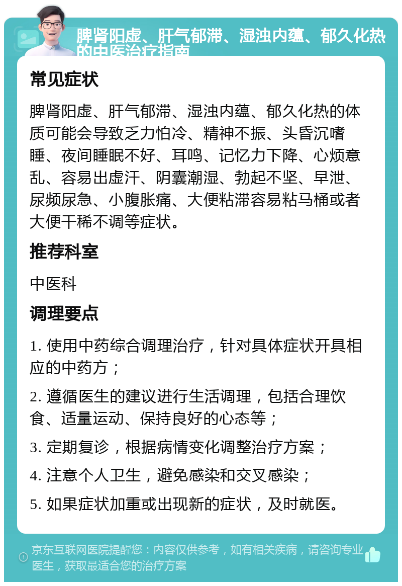 脾肾阳虚、肝气郁滞、湿浊内蕴、郁久化热的中医治疗指南 常见症状 脾肾阳虚、肝气郁滞、湿浊内蕴、郁久化热的体质可能会导致乏力怕冷、精神不振、头昏沉嗜睡、夜间睡眠不好、耳鸣、记忆力下降、心烦意乱、容易出虚汗、阴囊潮湿、勃起不坚、早泄、尿频尿急、小腹胀痛、大便粘滞容易粘马桶或者大便干稀不调等症状。 推荐科室 中医科 调理要点 1. 使用中药综合调理治疗，针对具体症状开具相应的中药方； 2. 遵循医生的建议进行生活调理，包括合理饮食、适量运动、保持良好的心态等； 3. 定期复诊，根据病情变化调整治疗方案； 4. 注意个人卫生，避免感染和交叉感染； 5. 如果症状加重或出现新的症状，及时就医。