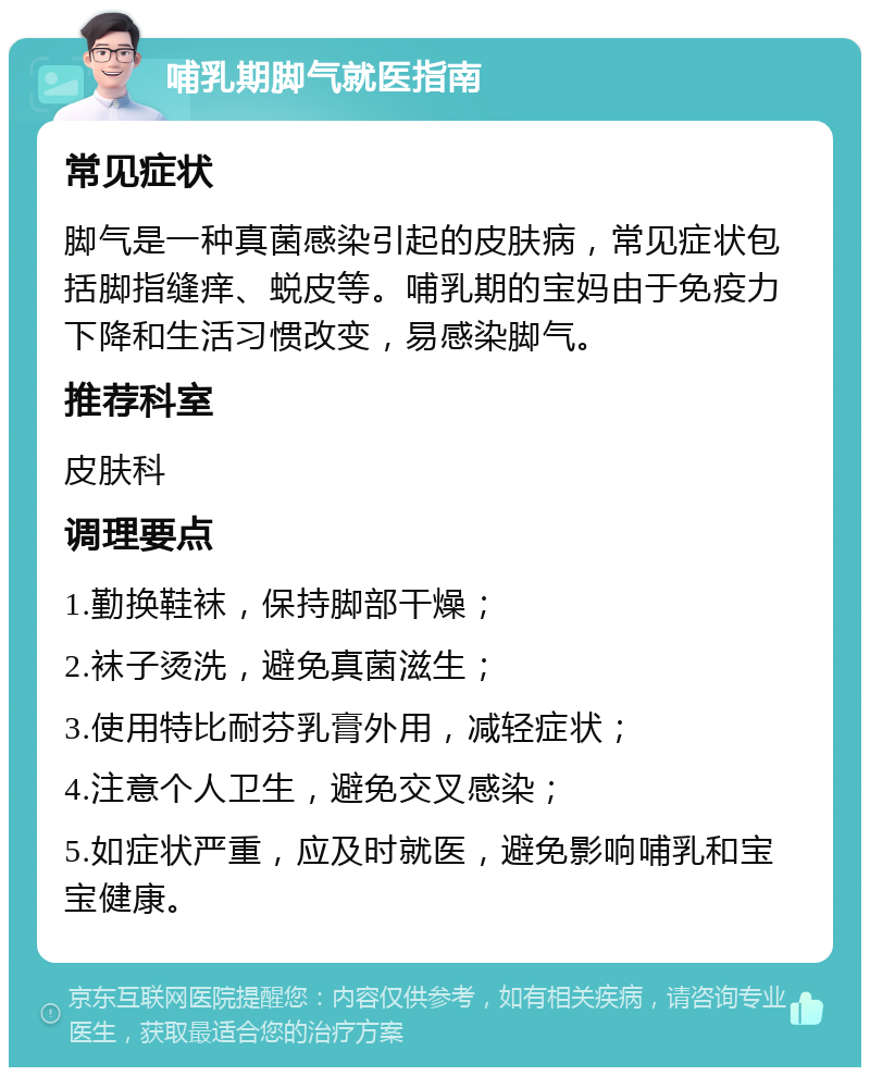 哺乳期脚气就医指南 常见症状 脚气是一种真菌感染引起的皮肤病，常见症状包括脚指缝痒、蜕皮等。哺乳期的宝妈由于免疫力下降和生活习惯改变，易感染脚气。 推荐科室 皮肤科 调理要点 1.勤换鞋袜，保持脚部干燥； 2.袜子烫洗，避免真菌滋生； 3.使用特比耐芬乳膏外用，减轻症状； 4.注意个人卫生，避免交叉感染； 5.如症状严重，应及时就医，避免影响哺乳和宝宝健康。