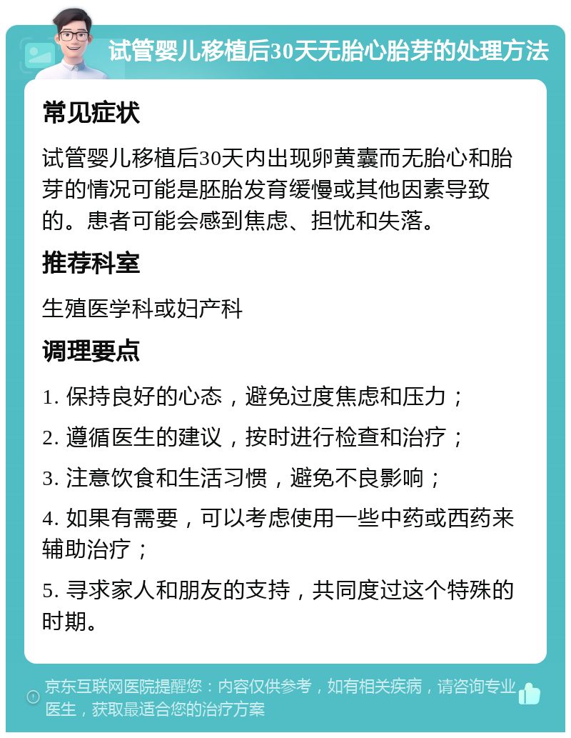 试管婴儿移植后30天无胎心胎芽的处理方法 常见症状 试管婴儿移植后30天内出现卵黄囊而无胎心和胎芽的情况可能是胚胎发育缓慢或其他因素导致的。患者可能会感到焦虑、担忧和失落。 推荐科室 生殖医学科或妇产科 调理要点 1. 保持良好的心态，避免过度焦虑和压力； 2. 遵循医生的建议，按时进行检查和治疗； 3. 注意饮食和生活习惯，避免不良影响； 4. 如果有需要，可以考虑使用一些中药或西药来辅助治疗； 5. 寻求家人和朋友的支持，共同度过这个特殊的时期。