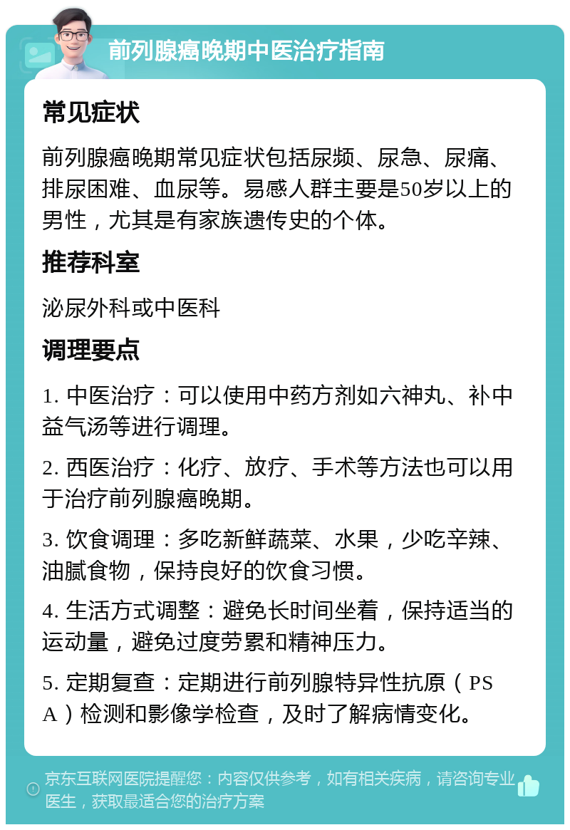 前列腺癌晚期中医治疗指南 常见症状 前列腺癌晚期常见症状包括尿频、尿急、尿痛、排尿困难、血尿等。易感人群主要是50岁以上的男性，尤其是有家族遗传史的个体。 推荐科室 泌尿外科或中医科 调理要点 1. 中医治疗：可以使用中药方剂如六神丸、补中益气汤等进行调理。 2. 西医治疗：化疗、放疗、手术等方法也可以用于治疗前列腺癌晚期。 3. 饮食调理：多吃新鲜蔬菜、水果，少吃辛辣、油腻食物，保持良好的饮食习惯。 4. 生活方式调整：避免长时间坐着，保持适当的运动量，避免过度劳累和精神压力。 5. 定期复查：定期进行前列腺特异性抗原（PSA）检测和影像学检查，及时了解病情变化。