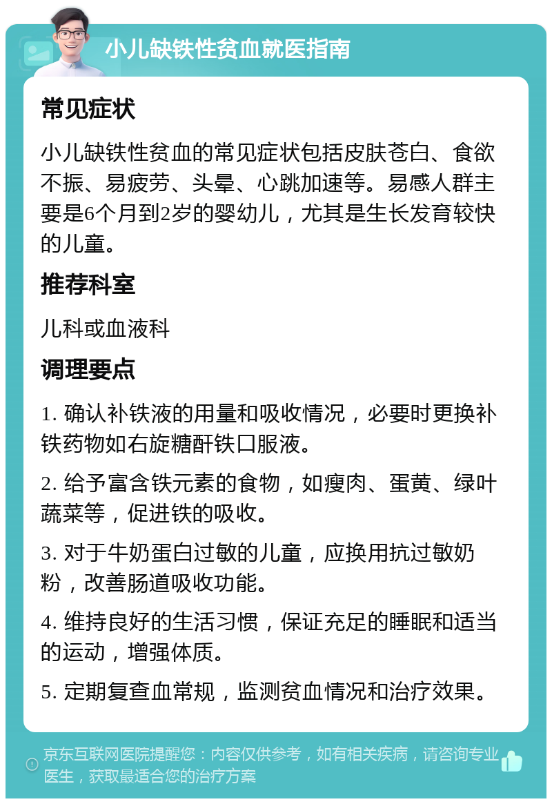 小儿缺铁性贫血就医指南 常见症状 小儿缺铁性贫血的常见症状包括皮肤苍白、食欲不振、易疲劳、头晕、心跳加速等。易感人群主要是6个月到2岁的婴幼儿，尤其是生长发育较快的儿童。 推荐科室 儿科或血液科 调理要点 1. 确认补铁液的用量和吸收情况，必要时更换补铁药物如右旋糖酐铁口服液。 2. 给予富含铁元素的食物，如瘦肉、蛋黄、绿叶蔬菜等，促进铁的吸收。 3. 对于牛奶蛋白过敏的儿童，应换用抗过敏奶粉，改善肠道吸收功能。 4. 维持良好的生活习惯，保证充足的睡眠和适当的运动，增强体质。 5. 定期复查血常规，监测贫血情况和治疗效果。