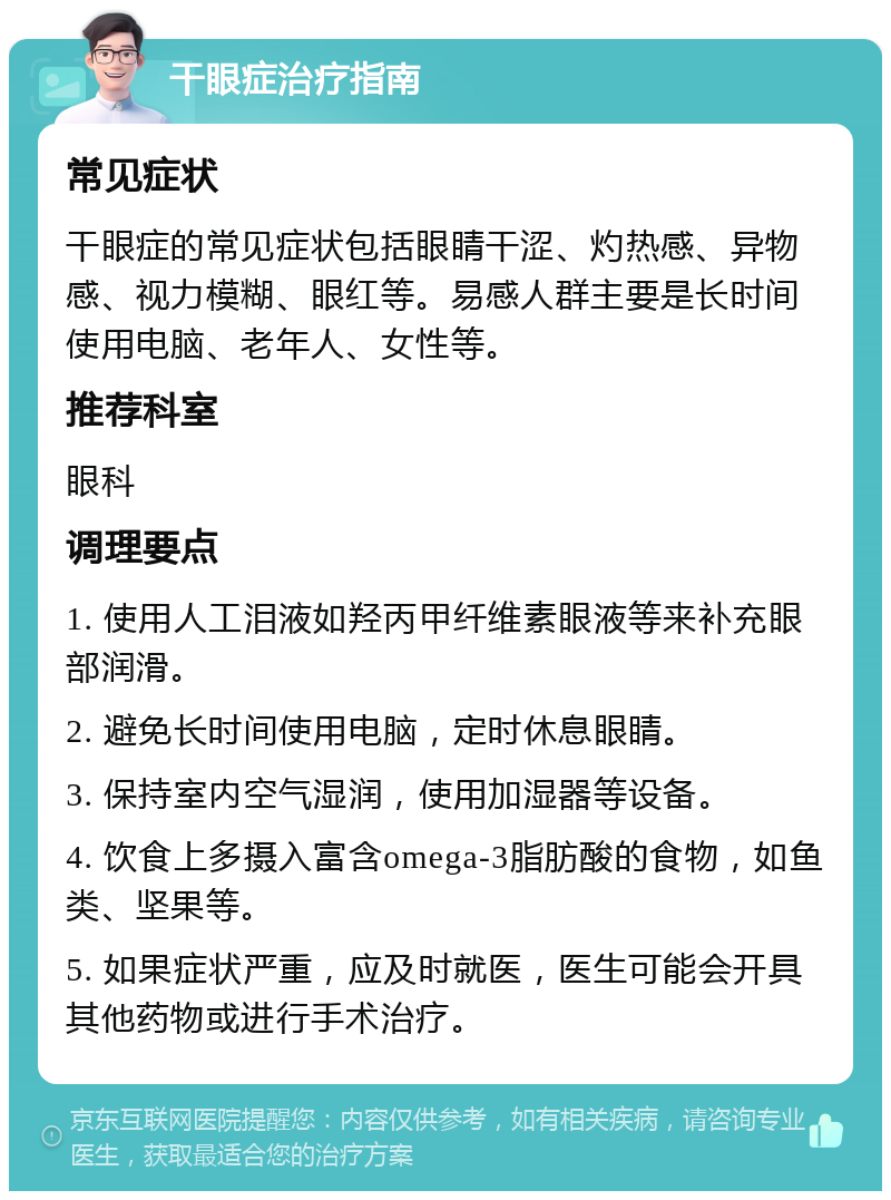 干眼症治疗指南 常见症状 干眼症的常见症状包括眼睛干涩、灼热感、异物感、视力模糊、眼红等。易感人群主要是长时间使用电脑、老年人、女性等。 推荐科室 眼科 调理要点 1. 使用人工泪液如羟丙甲纤维素眼液等来补充眼部润滑。 2. 避免长时间使用电脑，定时休息眼睛。 3. 保持室内空气湿润，使用加湿器等设备。 4. 饮食上多摄入富含omega-3脂肪酸的食物，如鱼类、坚果等。 5. 如果症状严重，应及时就医，医生可能会开具其他药物或进行手术治疗。