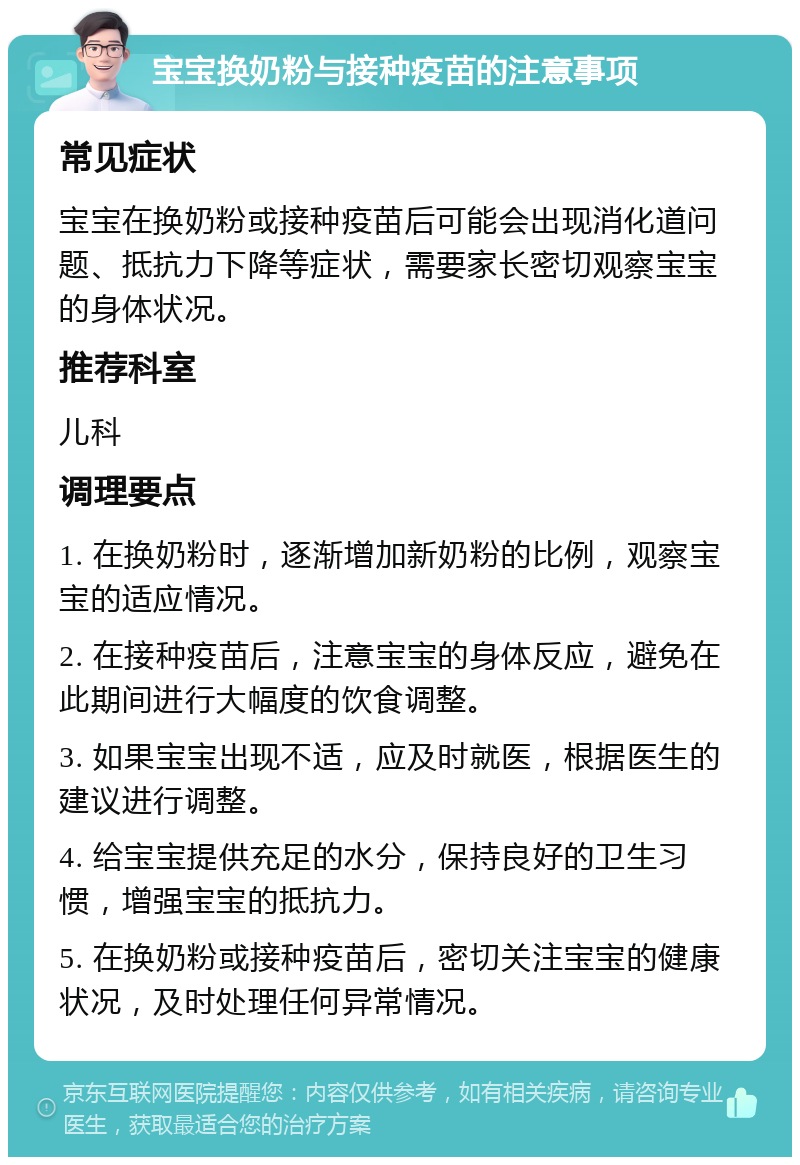 宝宝换奶粉与接种疫苗的注意事项 常见症状 宝宝在换奶粉或接种疫苗后可能会出现消化道问题、抵抗力下降等症状，需要家长密切观察宝宝的身体状况。 推荐科室 儿科 调理要点 1. 在换奶粉时，逐渐增加新奶粉的比例，观察宝宝的适应情况。 2. 在接种疫苗后，注意宝宝的身体反应，避免在此期间进行大幅度的饮食调整。 3. 如果宝宝出现不适，应及时就医，根据医生的建议进行调整。 4. 给宝宝提供充足的水分，保持良好的卫生习惯，增强宝宝的抵抗力。 5. 在换奶粉或接种疫苗后，密切关注宝宝的健康状况，及时处理任何异常情况。