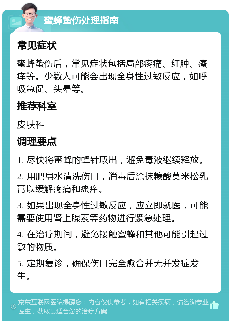 蜜蜂蛰伤处理指南 常见症状 蜜蜂蛰伤后，常见症状包括局部疼痛、红肿、瘙痒等。少数人可能会出现全身性过敏反应，如呼吸急促、头晕等。 推荐科室 皮肤科 调理要点 1. 尽快将蜜蜂的蜂针取出，避免毒液继续释放。 2. 用肥皂水清洗伤口，消毒后涂抹糠酸莫米松乳膏以缓解疼痛和瘙痒。 3. 如果出现全身性过敏反应，应立即就医，可能需要使用肾上腺素等药物进行紧急处理。 4. 在治疗期间，避免接触蜜蜂和其他可能引起过敏的物质。 5. 定期复诊，确保伤口完全愈合并无并发症发生。