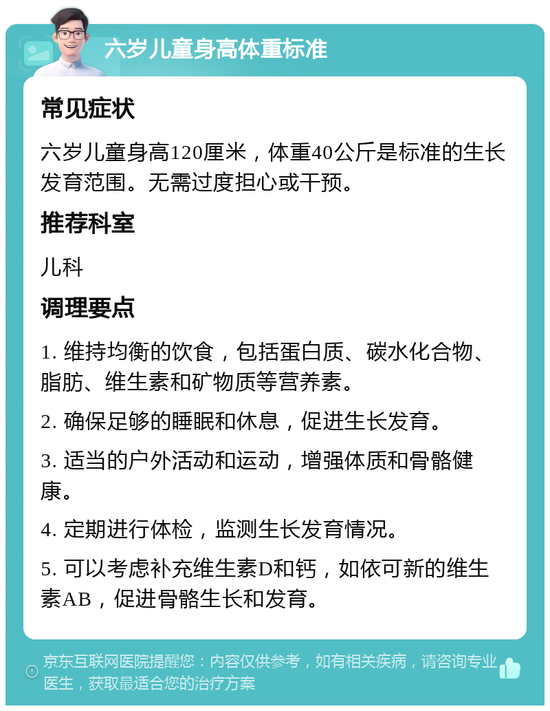 六岁儿童身高体重标准 常见症状 六岁儿童身高120厘米，体重40公斤是标准的生长发育范围。无需过度担心或干预。 推荐科室 儿科 调理要点 1. 维持均衡的饮食，包括蛋白质、碳水化合物、脂肪、维生素和矿物质等营养素。 2. 确保足够的睡眠和休息，促进生长发育。 3. 适当的户外活动和运动，增强体质和骨骼健康。 4. 定期进行体检，监测生长发育情况。 5. 可以考虑补充维生素D和钙，如依可新的维生素AB，促进骨骼生长和发育。