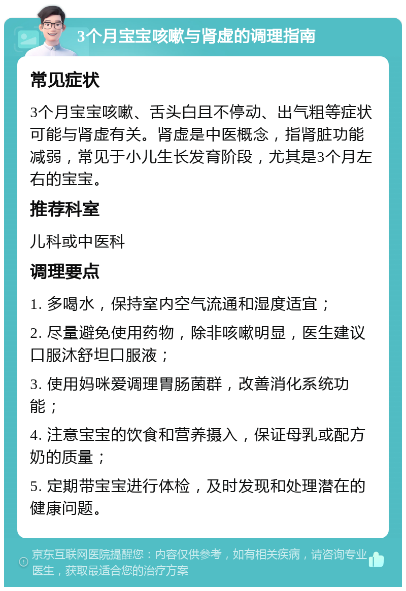 3个月宝宝咳嗽与肾虚的调理指南 常见症状 3个月宝宝咳嗽、舌头白且不停动、出气粗等症状可能与肾虚有关。肾虚是中医概念，指肾脏功能减弱，常见于小儿生长发育阶段，尤其是3个月左右的宝宝。 推荐科室 儿科或中医科 调理要点 1. 多喝水，保持室内空气流通和湿度适宜； 2. 尽量避免使用药物，除非咳嗽明显，医生建议口服沐舒坦口服液； 3. 使用妈咪爱调理胃肠菌群，改善消化系统功能； 4. 注意宝宝的饮食和营养摄入，保证母乳或配方奶的质量； 5. 定期带宝宝进行体检，及时发现和处理潜在的健康问题。