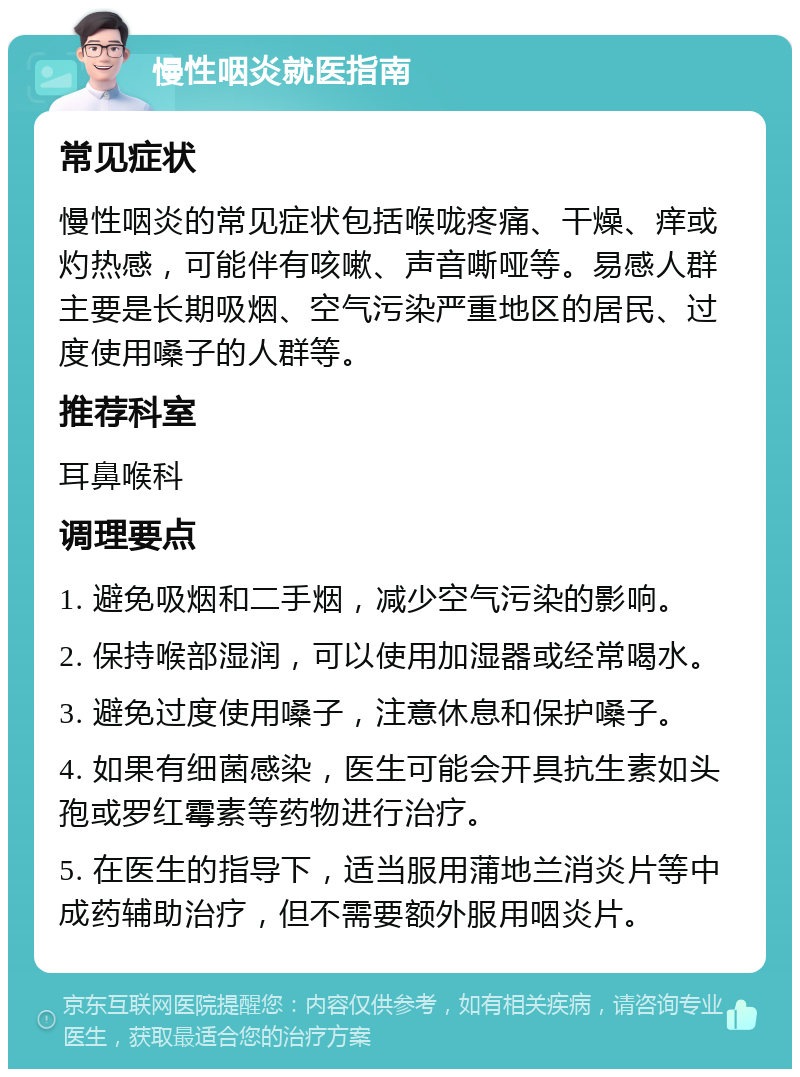 慢性咽炎就医指南 常见症状 慢性咽炎的常见症状包括喉咙疼痛、干燥、痒或灼热感，可能伴有咳嗽、声音嘶哑等。易感人群主要是长期吸烟、空气污染严重地区的居民、过度使用嗓子的人群等。 推荐科室 耳鼻喉科 调理要点 1. 避免吸烟和二手烟，减少空气污染的影响。 2. 保持喉部湿润，可以使用加湿器或经常喝水。 3. 避免过度使用嗓子，注意休息和保护嗓子。 4. 如果有细菌感染，医生可能会开具抗生素如头孢或罗红霉素等药物进行治疗。 5. 在医生的指导下，适当服用蒲地兰消炎片等中成药辅助治疗，但不需要额外服用咽炎片。