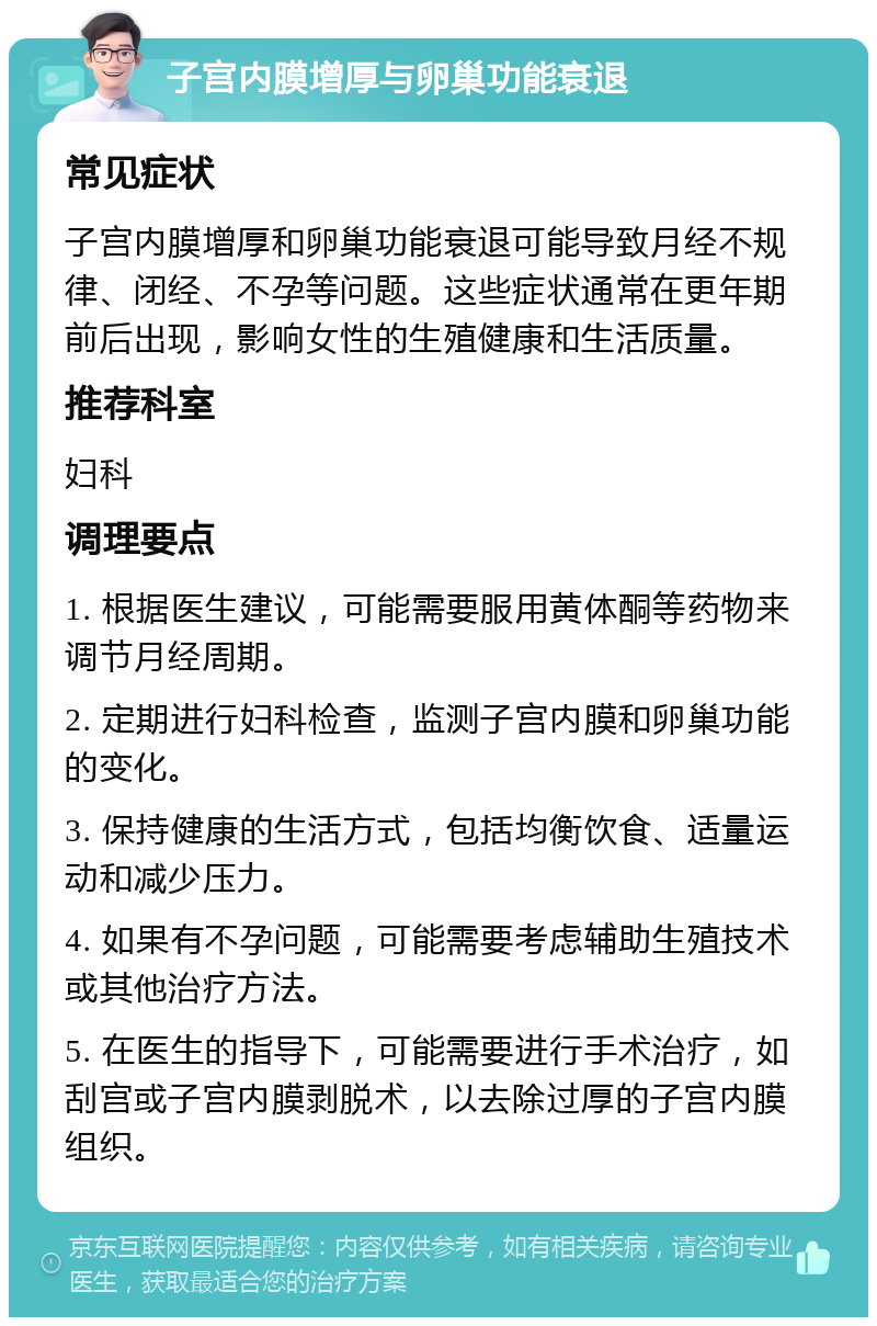 子宫内膜增厚与卵巢功能衰退 常见症状 子宫内膜增厚和卵巢功能衰退可能导致月经不规律、闭经、不孕等问题。这些症状通常在更年期前后出现，影响女性的生殖健康和生活质量。 推荐科室 妇科 调理要点 1. 根据医生建议，可能需要服用黄体酮等药物来调节月经周期。 2. 定期进行妇科检查，监测子宫内膜和卵巢功能的变化。 3. 保持健康的生活方式，包括均衡饮食、适量运动和减少压力。 4. 如果有不孕问题，可能需要考虑辅助生殖技术或其他治疗方法。 5. 在医生的指导下，可能需要进行手术治疗，如刮宫或子宫内膜剥脱术，以去除过厚的子宫内膜组织。