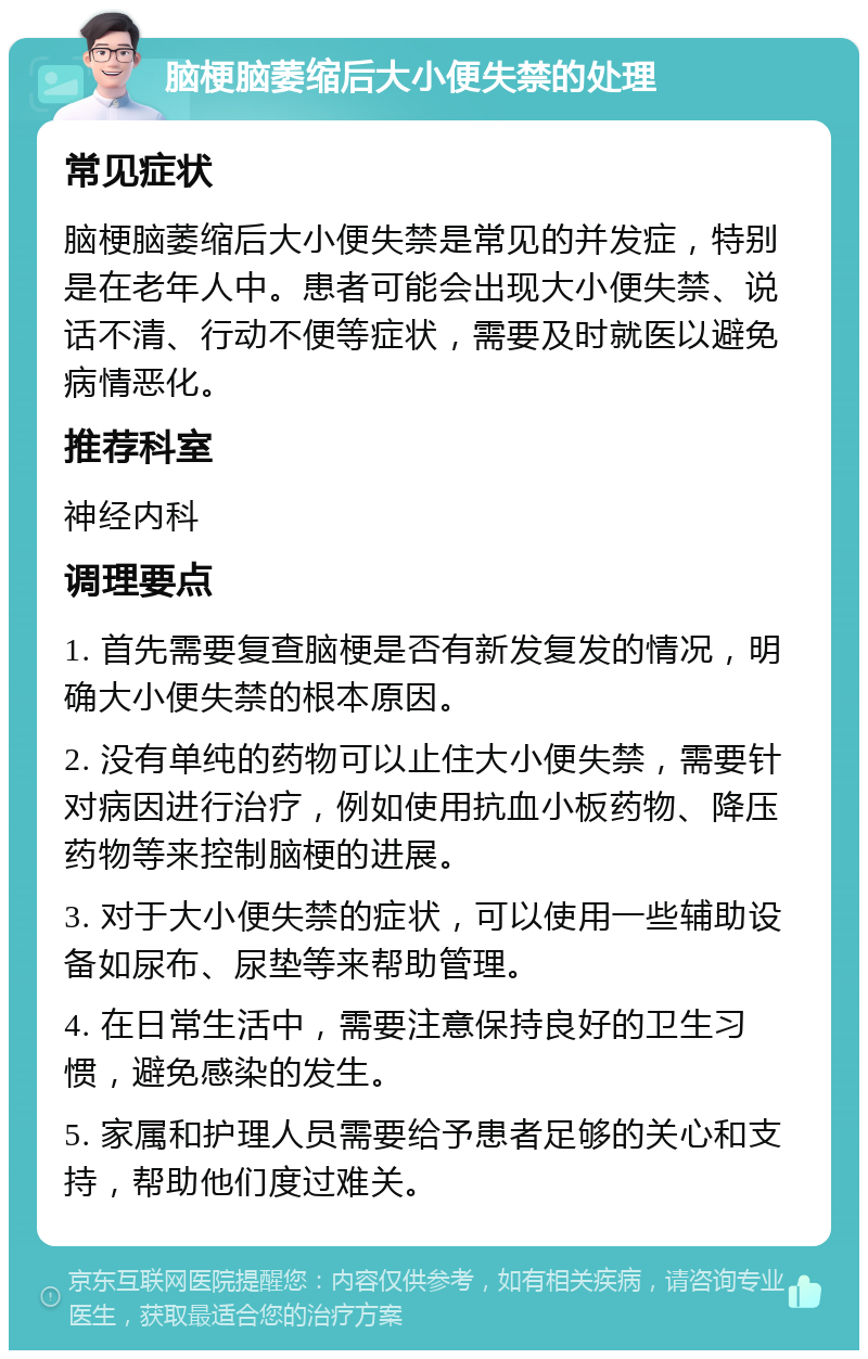 脑梗脑萎缩后大小便失禁的处理 常见症状 脑梗脑萎缩后大小便失禁是常见的并发症，特别是在老年人中。患者可能会出现大小便失禁、说话不清、行动不便等症状，需要及时就医以避免病情恶化。 推荐科室 神经内科 调理要点 1. 首先需要复查脑梗是否有新发复发的情况，明确大小便失禁的根本原因。 2. 没有单纯的药物可以止住大小便失禁，需要针对病因进行治疗，例如使用抗血小板药物、降压药物等来控制脑梗的进展。 3. 对于大小便失禁的症状，可以使用一些辅助设备如尿布、尿垫等来帮助管理。 4. 在日常生活中，需要注意保持良好的卫生习惯，避免感染的发生。 5. 家属和护理人员需要给予患者足够的关心和支持，帮助他们度过难关。