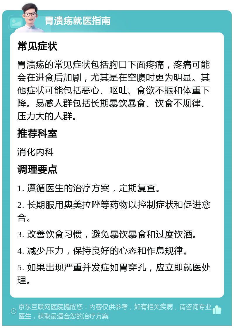 胃溃疡就医指南 常见症状 胃溃疡的常见症状包括胸口下面疼痛，疼痛可能会在进食后加剧，尤其是在空腹时更为明显。其他症状可能包括恶心、呕吐、食欲不振和体重下降。易感人群包括长期暴饮暴食、饮食不规律、压力大的人群。 推荐科室 消化内科 调理要点 1. 遵循医生的治疗方案，定期复查。 2. 长期服用奥美拉唑等药物以控制症状和促进愈合。 3. 改善饮食习惯，避免暴饮暴食和过度饮酒。 4. 减少压力，保持良好的心态和作息规律。 5. 如果出现严重并发症如胃穿孔，应立即就医处理。