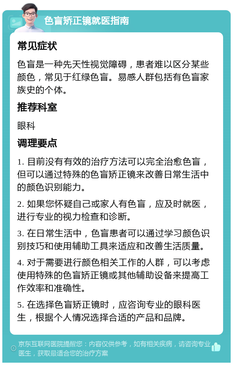 色盲矫正镜就医指南 常见症状 色盲是一种先天性视觉障碍，患者难以区分某些颜色，常见于红绿色盲。易感人群包括有色盲家族史的个体。 推荐科室 眼科 调理要点 1. 目前没有有效的治疗方法可以完全治愈色盲，但可以通过特殊的色盲矫正镜来改善日常生活中的颜色识别能力。 2. 如果您怀疑自己或家人有色盲，应及时就医，进行专业的视力检查和诊断。 3. 在日常生活中，色盲患者可以通过学习颜色识别技巧和使用辅助工具来适应和改善生活质量。 4. 对于需要进行颜色相关工作的人群，可以考虑使用特殊的色盲矫正镜或其他辅助设备来提高工作效率和准确性。 5. 在选择色盲矫正镜时，应咨询专业的眼科医生，根据个人情况选择合适的产品和品牌。