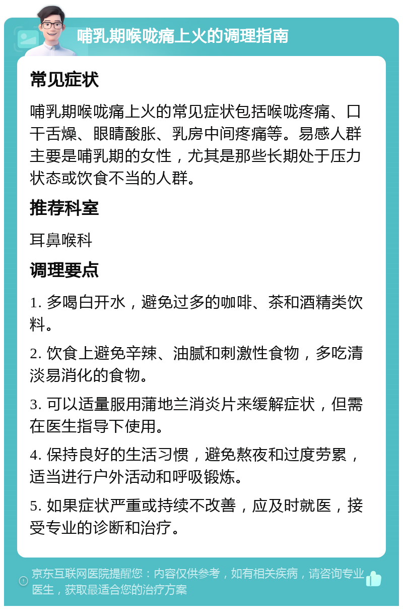 哺乳期喉咙痛上火的调理指南 常见症状 哺乳期喉咙痛上火的常见症状包括喉咙疼痛、口干舌燥、眼睛酸胀、乳房中间疼痛等。易感人群主要是哺乳期的女性，尤其是那些长期处于压力状态或饮食不当的人群。 推荐科室 耳鼻喉科 调理要点 1. 多喝白开水，避免过多的咖啡、茶和酒精类饮料。 2. 饮食上避免辛辣、油腻和刺激性食物，多吃清淡易消化的食物。 3. 可以适量服用蒲地兰消炎片来缓解症状，但需在医生指导下使用。 4. 保持良好的生活习惯，避免熬夜和过度劳累，适当进行户外活动和呼吸锻炼。 5. 如果症状严重或持续不改善，应及时就医，接受专业的诊断和治疗。