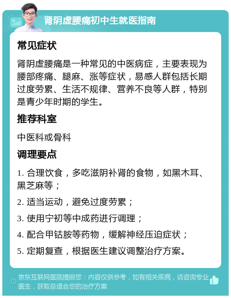 肾阴虚腰痛初中生就医指南 常见症状 肾阴虚腰痛是一种常见的中医病症，主要表现为腰部疼痛、腿麻、涨等症状，易感人群包括长期过度劳累、生活不规律、营养不良等人群，特别是青少年时期的学生。 推荐科室 中医科或骨科 调理要点 1. 合理饮食，多吃滋阴补肾的食物，如黑木耳、黑芝麻等； 2. 适当运动，避免过度劳累； 3. 使用宁初等中成药进行调理； 4. 配合甲钴胺等药物，缓解神经压迫症状； 5. 定期复查，根据医生建议调整治疗方案。