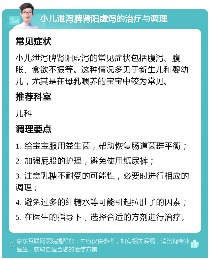 小儿泄泻脾肾阳虚泻的治疗与调理 常见症状 小儿泄泻脾肾阳虚泻的常见症状包括腹泻、腹胀、食欲不振等。这种情况多见于新生儿和婴幼儿，尤其是在母乳喂养的宝宝中较为常见。 推荐科室 儿科 调理要点 1. 给宝宝服用益生菌，帮助恢复肠道菌群平衡； 2. 加强屁股的护理，避免使用纸尿裤； 3. 注意乳糖不耐受的可能性，必要时进行相应的调理； 4. 避免过多的红糖水等可能引起拉肚子的因素； 5. 在医生的指导下，选择合适的方剂进行治疗。