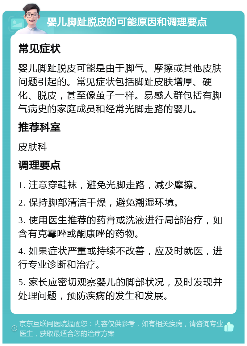 婴儿脚趾脱皮的可能原因和调理要点 常见症状 婴儿脚趾脱皮可能是由于脚气、摩擦或其他皮肤问题引起的。常见症状包括脚趾皮肤增厚、硬化、脱皮，甚至像茧子一样。易感人群包括有脚气病史的家庭成员和经常光脚走路的婴儿。 推荐科室 皮肤科 调理要点 1. 注意穿鞋袜，避免光脚走路，减少摩擦。 2. 保持脚部清洁干燥，避免潮湿环境。 3. 使用医生推荐的药膏或洗液进行局部治疗，如含有克霉唑或酮康唑的药物。 4. 如果症状严重或持续不改善，应及时就医，进行专业诊断和治疗。 5. 家长应密切观察婴儿的脚部状况，及时发现并处理问题，预防疾病的发生和发展。