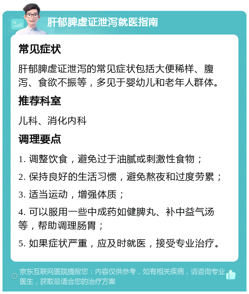 肝郁脾虚证泄泻就医指南 常见症状 肝郁脾虚证泄泻的常见症状包括大便稀样、腹泻、食欲不振等，多见于婴幼儿和老年人群体。 推荐科室 儿科、消化内科 调理要点 1. 调整饮食，避免过于油腻或刺激性食物； 2. 保持良好的生活习惯，避免熬夜和过度劳累； 3. 适当运动，增强体质； 4. 可以服用一些中成药如健脾丸、补中益气汤等，帮助调理肠胃； 5. 如果症状严重，应及时就医，接受专业治疗。