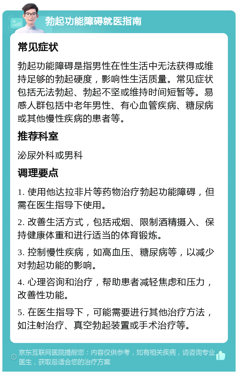 勃起功能障碍就医指南 常见症状 勃起功能障碍是指男性在性生活中无法获得或维持足够的勃起硬度，影响性生活质量。常见症状包括无法勃起、勃起不坚或维持时间短暂等。易感人群包括中老年男性、有心血管疾病、糖尿病或其他慢性疾病的患者等。 推荐科室 泌尿外科或男科 调理要点 1. 使用他达拉非片等药物治疗勃起功能障碍，但需在医生指导下使用。 2. 改善生活方式，包括戒烟、限制酒精摄入、保持健康体重和进行适当的体育锻炼。 3. 控制慢性疾病，如高血压、糖尿病等，以减少对勃起功能的影响。 4. 心理咨询和治疗，帮助患者减轻焦虑和压力，改善性功能。 5. 在医生指导下，可能需要进行其他治疗方法，如注射治疗、真空勃起装置或手术治疗等。