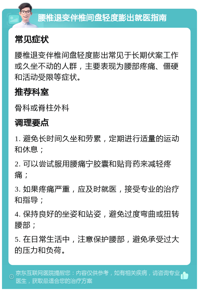 腰椎退变伴椎间盘轻度膨出就医指南 常见症状 腰椎退变伴椎间盘轻度膨出常见于长期伏案工作或久坐不动的人群，主要表现为腰部疼痛、僵硬和活动受限等症状。 推荐科室 骨科或脊柱外科 调理要点 1. 避免长时间久坐和劳累，定期进行适量的运动和休息； 2. 可以尝试服用腰痛宁胶囊和贴膏药来减轻疼痛； 3. 如果疼痛严重，应及时就医，接受专业的治疗和指导； 4. 保持良好的坐姿和站姿，避免过度弯曲或扭转腰部； 5. 在日常生活中，注意保护腰部，避免承受过大的压力和负荷。