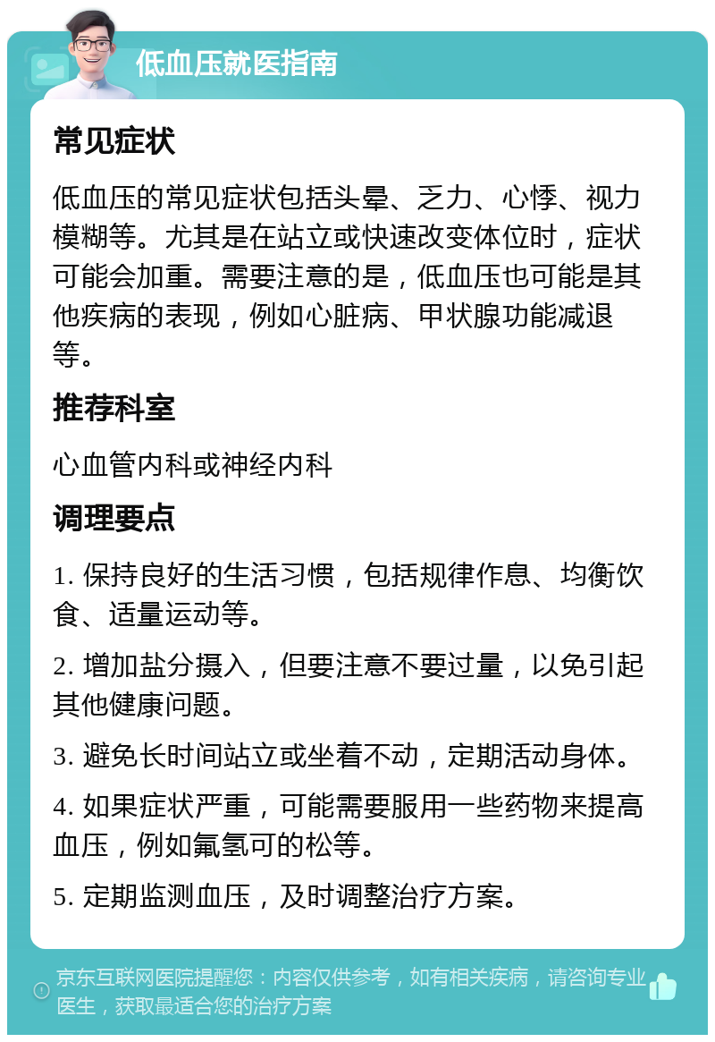 低血压就医指南 常见症状 低血压的常见症状包括头晕、乏力、心悸、视力模糊等。尤其是在站立或快速改变体位时，症状可能会加重。需要注意的是，低血压也可能是其他疾病的表现，例如心脏病、甲状腺功能减退等。 推荐科室 心血管内科或神经内科 调理要点 1. 保持良好的生活习惯，包括规律作息、均衡饮食、适量运动等。 2. 增加盐分摄入，但要注意不要过量，以免引起其他健康问题。 3. 避免长时间站立或坐着不动，定期活动身体。 4. 如果症状严重，可能需要服用一些药物来提高血压，例如氟氢可的松等。 5. 定期监测血压，及时调整治疗方案。