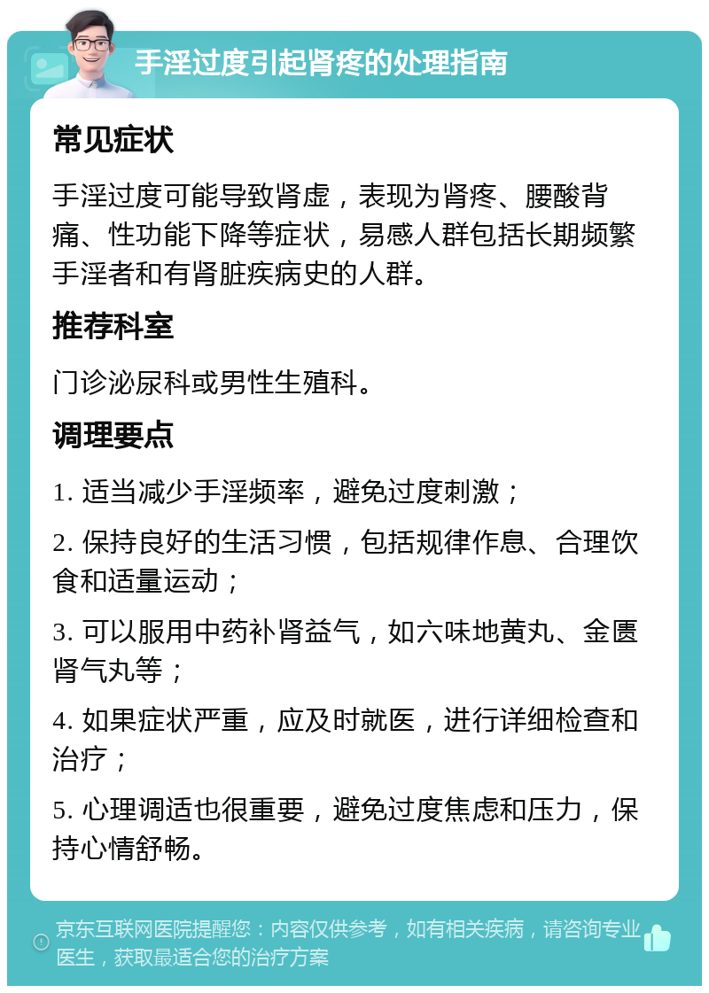 手淫过度引起肾疼的处理指南 常见症状 手淫过度可能导致肾虚，表现为肾疼、腰酸背痛、性功能下降等症状，易感人群包括长期频繁手淫者和有肾脏疾病史的人群。 推荐科室 门诊泌尿科或男性生殖科。 调理要点 1. 适当减少手淫频率，避免过度刺激； 2. 保持良好的生活习惯，包括规律作息、合理饮食和适量运动； 3. 可以服用中药补肾益气，如六味地黄丸、金匮肾气丸等； 4. 如果症状严重，应及时就医，进行详细检查和治疗； 5. 心理调适也很重要，避免过度焦虑和压力，保持心情舒畅。