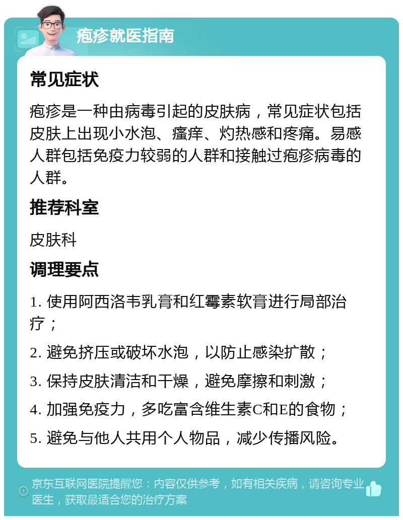 疱疹就医指南 常见症状 疱疹是一种由病毒引起的皮肤病，常见症状包括皮肤上出现小水泡、瘙痒、灼热感和疼痛。易感人群包括免疫力较弱的人群和接触过疱疹病毒的人群。 推荐科室 皮肤科 调理要点 1. 使用阿西洛韦乳膏和红霉素软膏进行局部治疗； 2. 避免挤压或破坏水泡，以防止感染扩散； 3. 保持皮肤清洁和干燥，避免摩擦和刺激； 4. 加强免疫力，多吃富含维生素C和E的食物； 5. 避免与他人共用个人物品，减少传播风险。