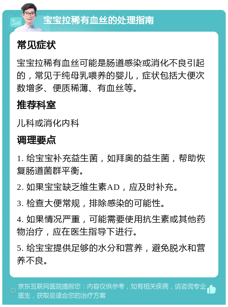 宝宝拉稀有血丝的处理指南 常见症状 宝宝拉稀有血丝可能是肠道感染或消化不良引起的，常见于纯母乳喂养的婴儿，症状包括大便次数增多、便质稀薄、有血丝等。 推荐科室 儿科或消化内科 调理要点 1. 给宝宝补充益生菌，如拜奥的益生菌，帮助恢复肠道菌群平衡。 2. 如果宝宝缺乏维生素AD，应及时补充。 3. 检查大便常规，排除感染的可能性。 4. 如果情况严重，可能需要使用抗生素或其他药物治疗，应在医生指导下进行。 5. 给宝宝提供足够的水分和营养，避免脱水和营养不良。