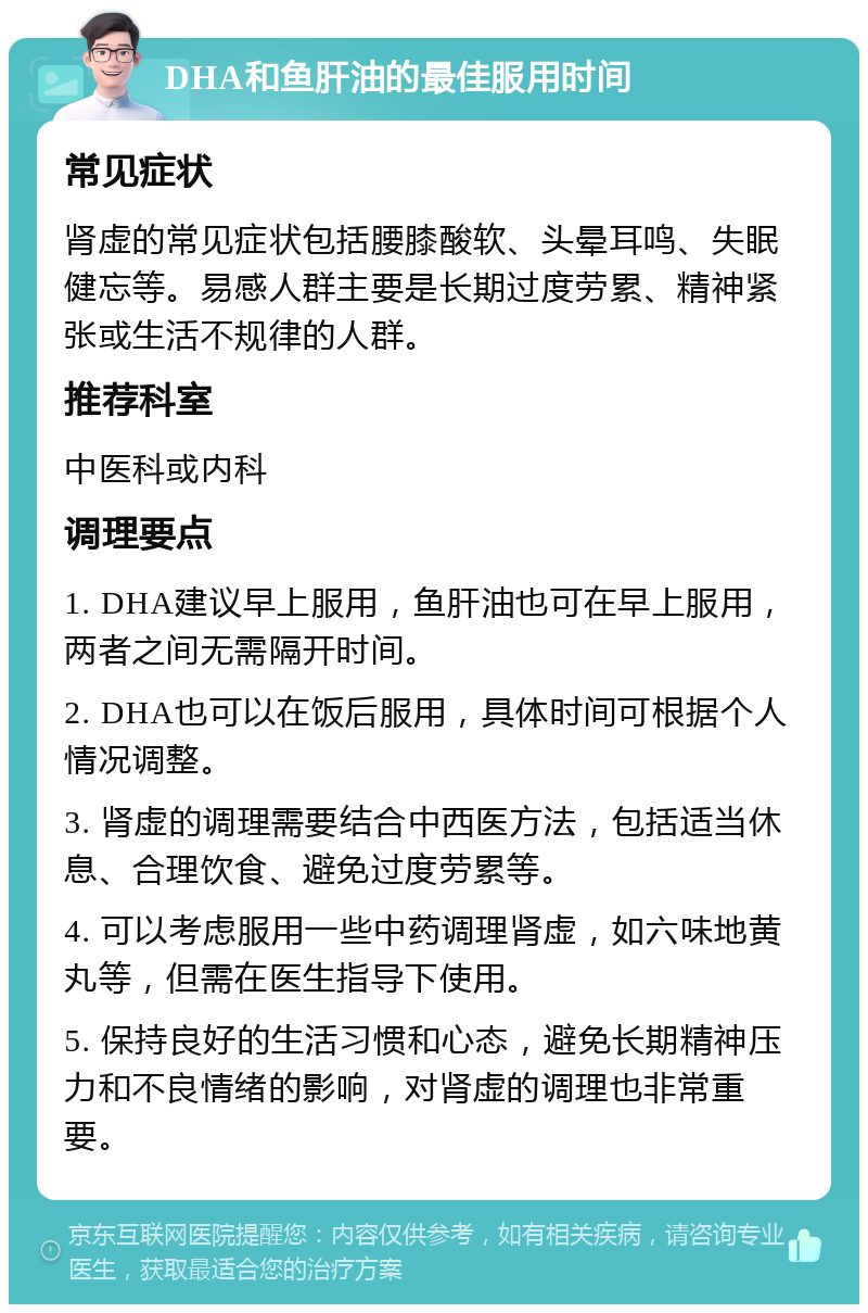 DHA和鱼肝油的最佳服用时间 常见症状 肾虚的常见症状包括腰膝酸软、头晕耳鸣、失眠健忘等。易感人群主要是长期过度劳累、精神紧张或生活不规律的人群。 推荐科室 中医科或内科 调理要点 1. DHA建议早上服用，鱼肝油也可在早上服用，两者之间无需隔开时间。 2. DHA也可以在饭后服用，具体时间可根据个人情况调整。 3. 肾虚的调理需要结合中西医方法，包括适当休息、合理饮食、避免过度劳累等。 4. 可以考虑服用一些中药调理肾虚，如六味地黄丸等，但需在医生指导下使用。 5. 保持良好的生活习惯和心态，避免长期精神压力和不良情绪的影响，对肾虚的调理也非常重要。