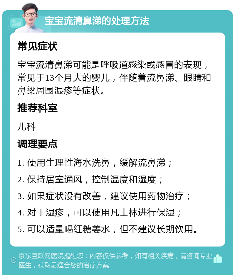 宝宝流清鼻涕的处理方法 常见症状 宝宝流清鼻涕可能是呼吸道感染或感冒的表现，常见于13个月大的婴儿，伴随着流鼻涕、眼睛和鼻梁周围湿疹等症状。 推荐科室 儿科 调理要点 1. 使用生理性海水洗鼻，缓解流鼻涕； 2. 保持居室通风，控制温度和湿度； 3. 如果症状没有改善，建议使用药物治疗； 4. 对于湿疹，可以使用凡士林进行保湿； 5. 可以适量喝红糖姜水，但不建议长期饮用。