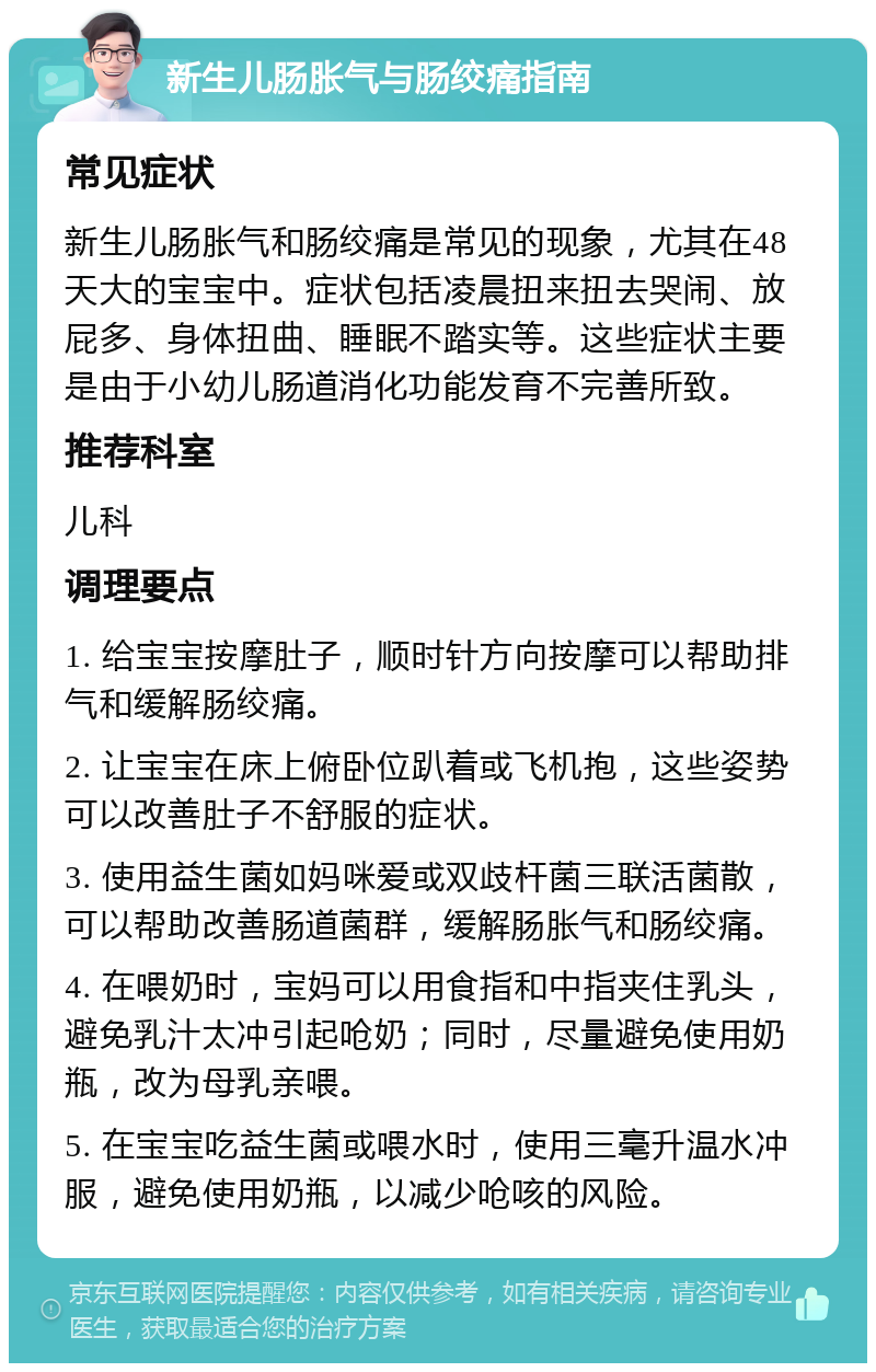 新生儿肠胀气与肠绞痛指南 常见症状 新生儿肠胀气和肠绞痛是常见的现象，尤其在48天大的宝宝中。症状包括凌晨扭来扭去哭闹、放屁多、身体扭曲、睡眠不踏实等。这些症状主要是由于小幼儿肠道消化功能发育不完善所致。 推荐科室 儿科 调理要点 1. 给宝宝按摩肚子，顺时针方向按摩可以帮助排气和缓解肠绞痛。 2. 让宝宝在床上俯卧位趴着或飞机抱，这些姿势可以改善肚子不舒服的症状。 3. 使用益生菌如妈咪爱或双歧杆菌三联活菌散，可以帮助改善肠道菌群，缓解肠胀气和肠绞痛。 4. 在喂奶时，宝妈可以用食指和中指夹住乳头，避免乳汁太冲引起呛奶；同时，尽量避免使用奶瓶，改为母乳亲喂。 5. 在宝宝吃益生菌或喂水时，使用三毫升温水冲服，避免使用奶瓶，以减少呛咳的风险。