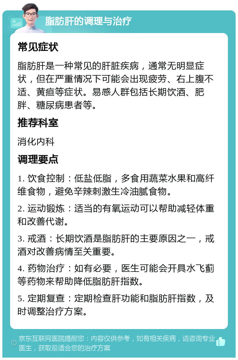 脂肪肝的调理与治疗 常见症状 脂肪肝是一种常见的肝脏疾病，通常无明显症状，但在严重情况下可能会出现疲劳、右上腹不适、黄疸等症状。易感人群包括长期饮酒、肥胖、糖尿病患者等。 推荐科室 消化内科 调理要点 1. 饮食控制：低盐低脂，多食用蔬菜水果和高纤维食物，避免辛辣刺激生冷油腻食物。 2. 运动锻炼：适当的有氧运动可以帮助减轻体重和改善代谢。 3. 戒酒：长期饮酒是脂肪肝的主要原因之一，戒酒对改善病情至关重要。 4. 药物治疗：如有必要，医生可能会开具水飞蓟等药物来帮助降低脂肪肝指数。 5. 定期复查：定期检查肝功能和脂肪肝指数，及时调整治疗方案。