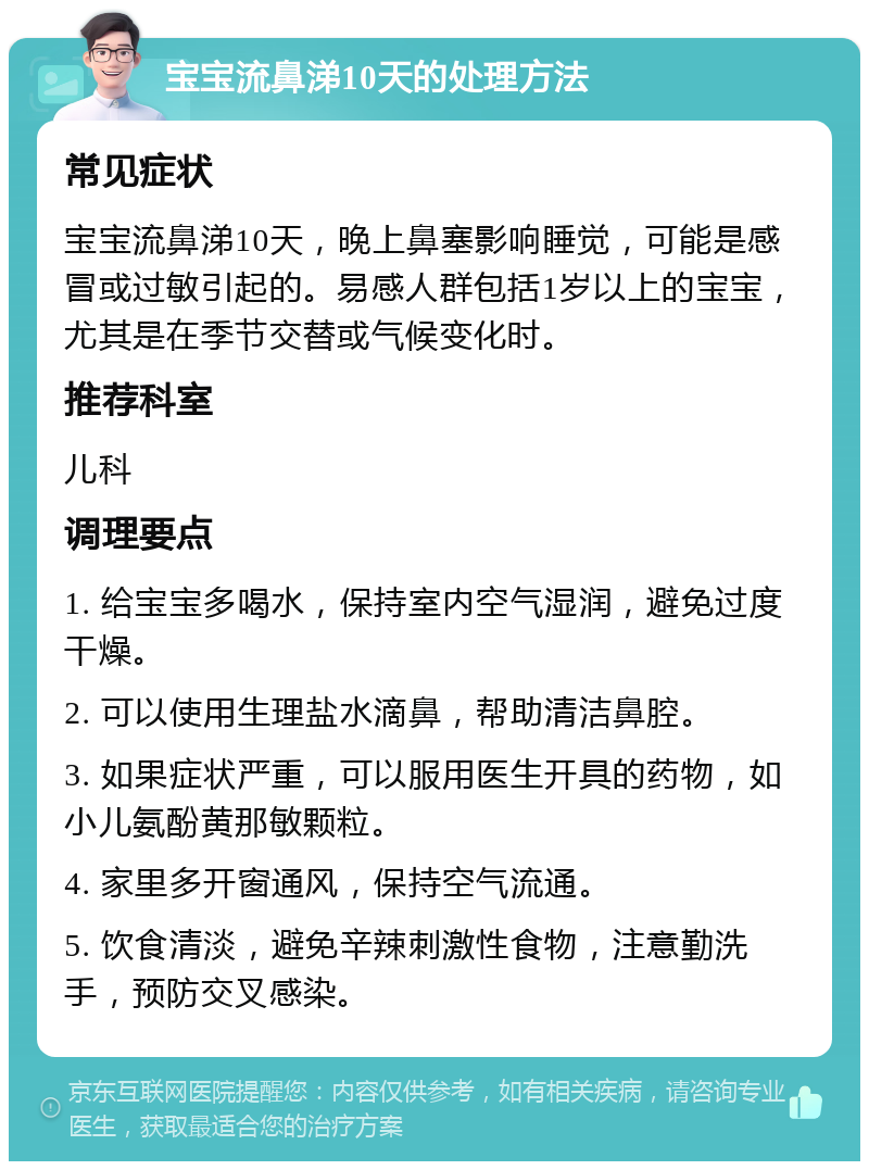 宝宝流鼻涕10天的处理方法 常见症状 宝宝流鼻涕10天，晚上鼻塞影响睡觉，可能是感冒或过敏引起的。易感人群包括1岁以上的宝宝，尤其是在季节交替或气候变化时。 推荐科室 儿科 调理要点 1. 给宝宝多喝水，保持室内空气湿润，避免过度干燥。 2. 可以使用生理盐水滴鼻，帮助清洁鼻腔。 3. 如果症状严重，可以服用医生开具的药物，如小儿氨酚黄那敏颗粒。 4. 家里多开窗通风，保持空气流通。 5. 饮食清淡，避免辛辣刺激性食物，注意勤洗手，预防交叉感染。